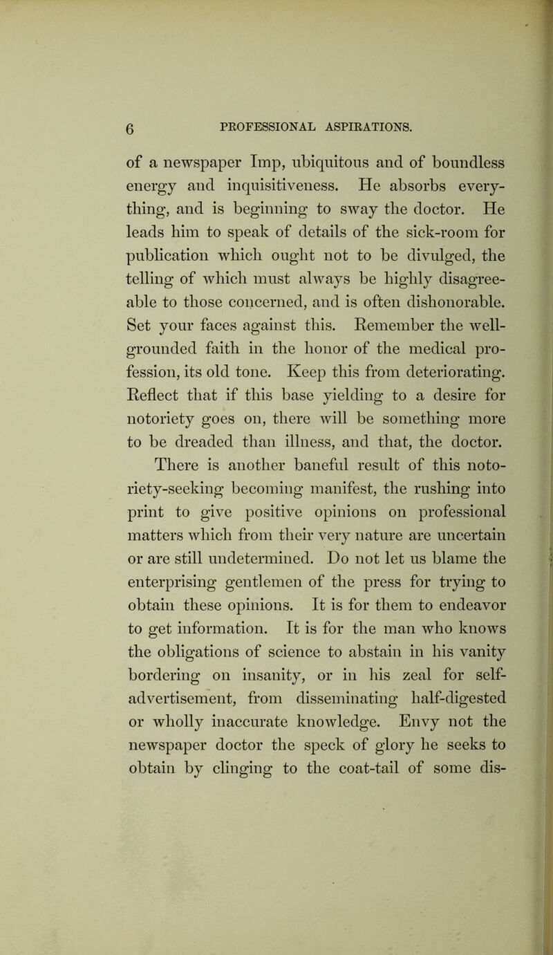 of a newspaper Imp, ubiquitous and of boundless energy and inquisitiveness. He absorbs every- thing, and is beginning to sway the doctor. He leads him to speak of details of the sick-room for publication which ought not to be divulged, the telling of which must always be highly disagree- able to those concerned, and is often dishonorable. Set your faces against this. Eemember the well- grounded faith in the honor of the medical pro- fession, its old tone. Keep this from deteriorating. Eeflect that if this base yielding to a desire for notoriety goes on, there will be something more to be dreaded than illness, and that, the doctor. There is another baneful result of this noto- riety-seeking becoming manifest, the rushing into print to give positive opinions on professional matters which from their very nature are uncertain or are still undetermined. Do not let us blame the enterprising gentlemen of the press for trying to obtain these opinions. It is for them to endeavor to get information. It is for the man who knows the obligations of science to abstain in his vanity bordering on insanity, or in his zeal for self- advertisement, from disseminating half-digested or wholly inaccurate knowledge. Envy not the newspaper doctor the speck of glory he seeks to obtain by clinging to the coat-tail of some dis-