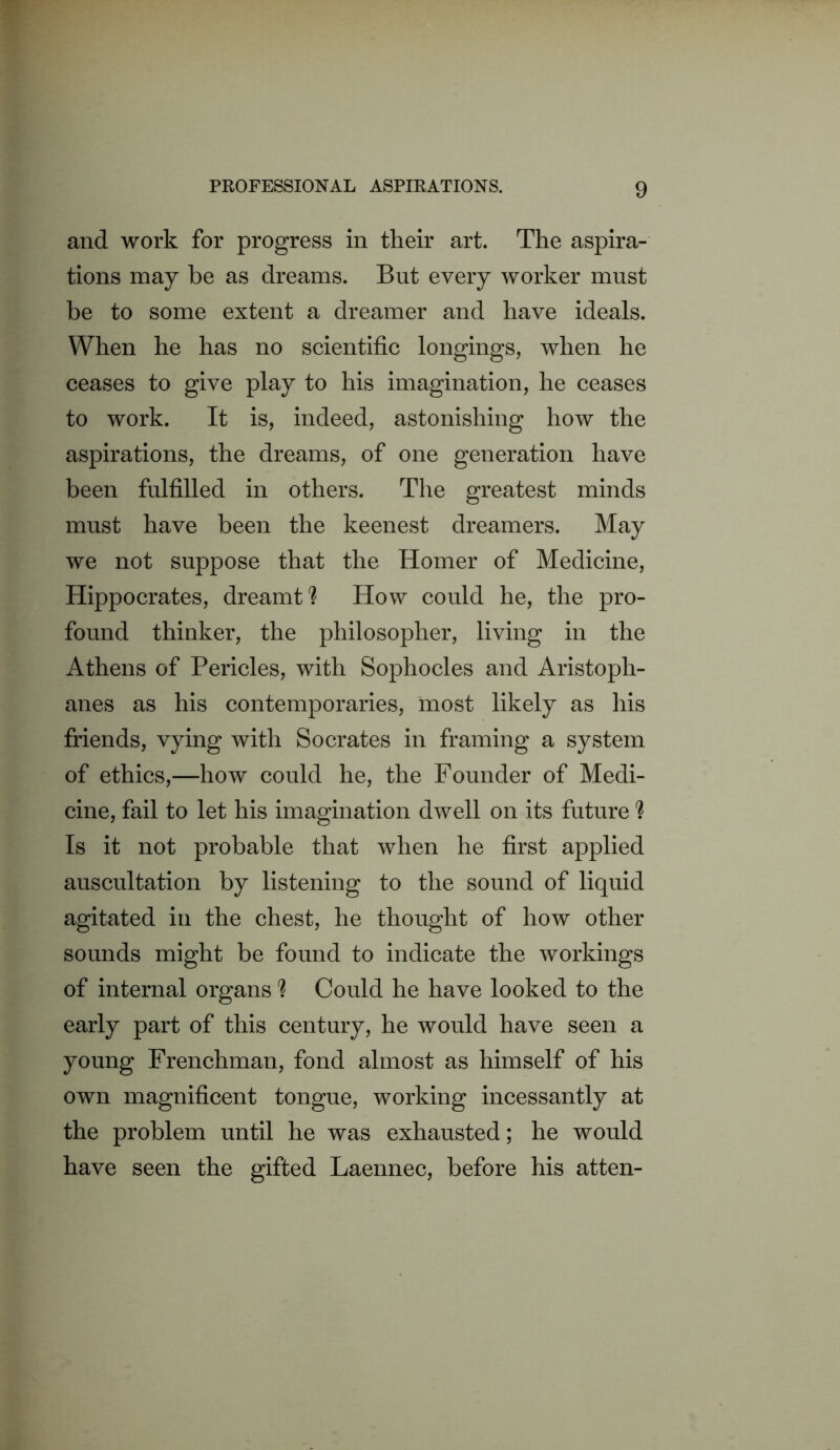 and work for progress in their art. The aspira- tions may be as dreams. But every worker must be to some extent a dreamer and have ideals. When he has no scientific longings, when he ceases to give play to his imagination, he ceases to work. It is, indeed, astonishing how the aspirations, the dreams, of one generation have been fulfilled in others. The greatest minds must have been the keenest dreamers. May we not suppose that the Homer of Medicine, Hippocrates, dreamt? How could he, the pro- found thinker, the philosopher, living in the Athens of Pericles, with Sophocles and Aristoph- anes as his contemporaries, 'most likely as his friends, vying with Socrates in framing a system of ethics,—how could he, the Founder of Medi- cine, fail to let his imagination dwell on its future ? Is it not probable that when he first applied auscultation by listening to the sound of liquid agitated in the chest, he thought of how other sounds might be found to indicate the workings of internal organs ? Could he have looked to the early part of this century, he would have seen a young Frenchman, fond almost as himself of his own magnificent tongue, working incessantly at the problem until he was exhausted; he would have seen the gifted Laennec, before his atten-