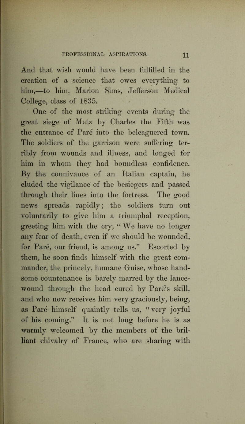 And that wish would have been fulfilled in the creation of a science that owes everything to him,—to him, Marion Sims, Jefferson Medical College, class of 1835. One of the most striking events during the great siege of Metz by Charles the Fifth was the entrance of Pare into the beleaguered town. The soldiers of the garrison were suffering ter- ribly from wounds and illness, and longed for him in whom they had boundless confidence. By the connivance of an Italian captain, he eluded the vigilance of the besiegers and passed through their lines into the fortress. The good news spreads rapidly; the soldiers turn out voluntarily to give him a triumphal reception, greeting him with the cry, We have no longer any fear of death, even if we should be wounded, for Pare, our friend, is among us.” Escorted by them, he soon finds himself with the great com- mander, the princely, humane Guise, whose hand- some countenance is barely marred by the lance- wound through the head cured by Pare’s skill, and who now receives him very graciously, being, as Pare himself quaintly tells us, very joyful of his coming.” It is not long before he is as warmly welcomed by the members of the bril- liant chivalry of France, who are sharing with