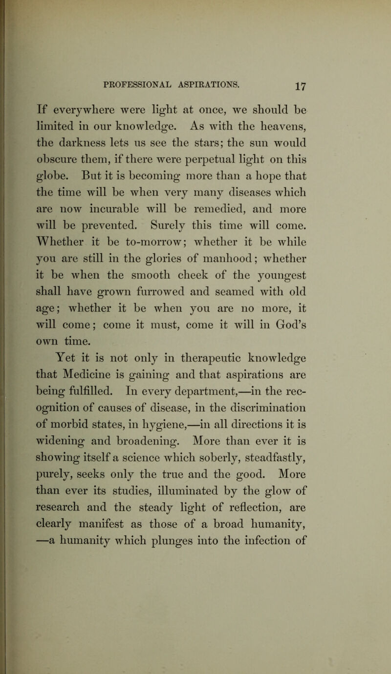 If everywhere were light at once, we should be limited in our knowledge. As with the heavens, the darkness lets us see the stars; the sun would obscure them, if there were perpetual light on this globe. But it is becoming more than a hope that the time will be when very many diseases which are now incurable will be remedied, and more will be prevented. Surely this time will come. Whether it be to-morrow; whether it be while you are still in the glories of manhood; whether it be when the smooth cheek of the youngest shall have grown furrowed and seamed with old age; whether it be when you are no more, it will come; come it must, come it will in God’s own time. Yet it is not only in therapeutic knowledge that Medicine is gaining and that aspirations are being fulfilled. In every department,—in the rec- ognition of causes of disease, in the discrimination of morbid states, in hygiene,—in all directions it is widening and broadening. More than ever it is showing itself a science which soberly, steadfastly, purely, seeks only the true and the good. More than ever its studies, illuminated by the glow of research and the steady light of reflection, are clearly manifest as those of a broad humanity, —a humanity which plunges into the infection of