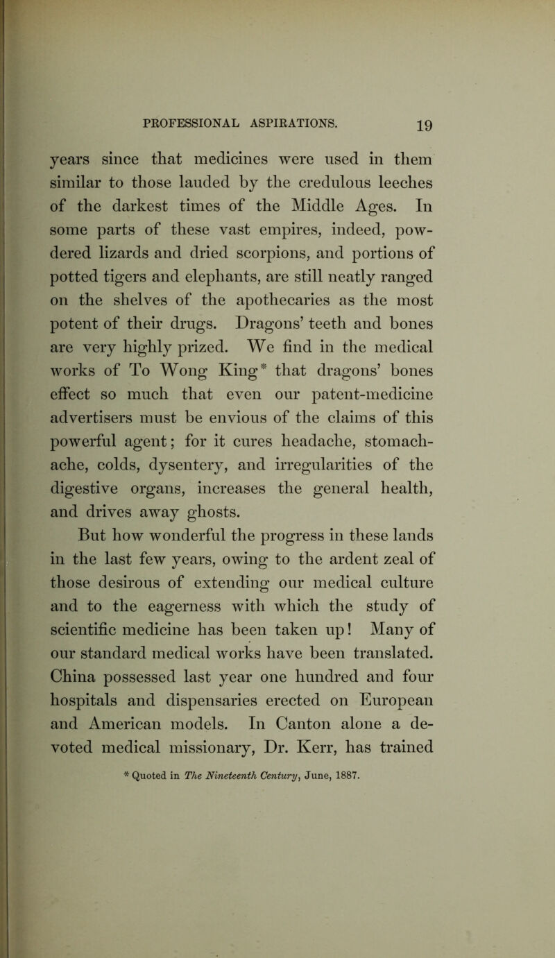 years since that medicines were used in them similar to those lauded by the credulous leeches of the darkest times of the Middle Ages. In some parts of these vast empires, indeed, pow- dered lizards and dried scorpions, and portions of potted tigers and elephants, are still neatly ranged on the shelves of the apothecaries as the most potent of their drugs. Dragons’ teeth and bones are very highly prized. We find in the medical works of To Wong King^' that dragons’ bones effect so much that even our patent-medicine advertisers must be envious of the claims of this powerful agent; for it cures headache, stomach- ache, colds, dysentery, and irregularities of the digestive organs, increases the general health, and drives away ghosts. But how wonderful the progress in these lands in the last few years, owing to the ardent zeal of those desirous of extending our medical culture and to the eagerness with which the study of scientific medicine has been taken up! Many of our standard medical works have been translated. China possessed last year one hundred and four hospitals and dispensaries erected on European and American models. In Canton alone a de- voted medical missionary, Dr. Kerr, has trained * Quoted in The Nineteenth Century^ June, 1887.