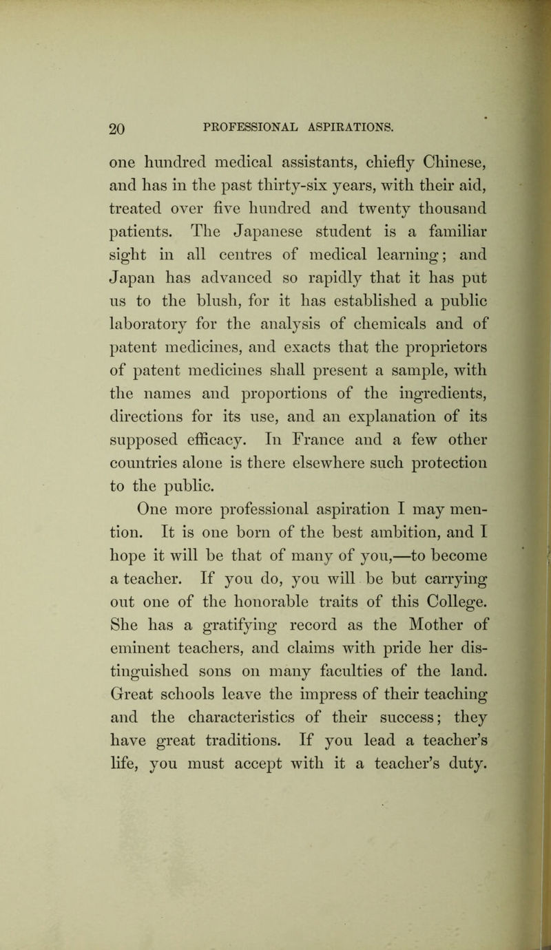 one hundred medical assistants, chiefly Chinese, and has in the past thirty-six years, with their aid, treated over five hundred and twentv thousand t/ patients. The Japanese student is a familiar sight in all centres of medical learning; and Japan has advanced so rapidly that it has put us to the blush, for it has established a public laboratory for the analysis of chemicals and of patent medicines, and exacts that the proprietors of patent medicines shall present a sample, with the names and proportions of the ingredients, directions for its use, and an explanation of its supposed efficacy. In France and a few other countries alone is there elsewhere such protection to the public. One more professional aspiration I may men- tion. It is one born of the best ambition, and I hope it will be that of many of you,—to become a teacher. If you do, you will be but carrying out one of the honorable traits of this College. She has a gratifying record as the Mother of eminent teachers, and claims with pride her dis- tinguished sons on many faculties of the land. Great schools leave the impress of their teaching and the characteristics of their success; they have great traditions. If you lead a teacher’s life, you must accept with it a teacher’s duty.