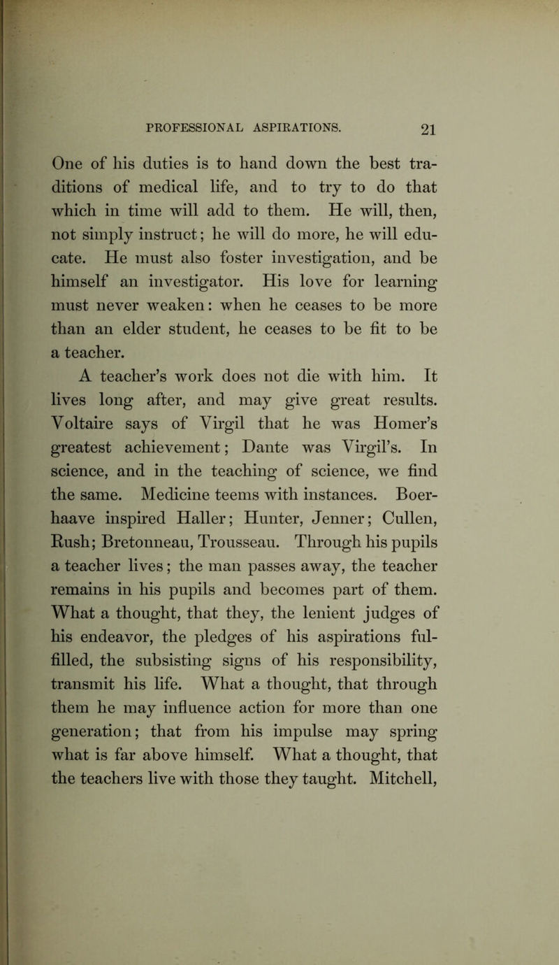 One of his duties is to hand down the best tra- ditions of medical life, and to try to do that which in time will add to them. He will, then, not simply instruct; he will do more, he will edu- cate. He must also foster investigation, and be himself an investigator. His love for learning must never weaken: when he ceases to be more than an elder student, he ceases to be fit to be a teacher. A teacher’s work does not die with him. It lives long after, and may give great results. Voltaire says of Virgil that he was Homer’s greatest achievement; Dante was Virgil’s. In science, and in the teaching of science, we find the same. Medicine teems with instances. Boer- haave inspired Haller; Hunter, Jenner; Cullen, Rush; Bretonneau, Trousseau. Through his pupils a teacher lives; the man passes away, the teacher remains in his pupils and becomes part of them. What a thought, that they, the lenient judges of his endeavor, the pledges of his aspirations ful- filled, the subsisting signs of his responsibility, transmit his life. What a thought, that through them he may infiuence action for more than one generation; that from his impulse may spring what is far above himself. What a thought, that the teachers live with those they taught. Mitchell,