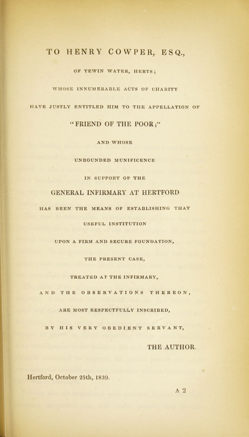 TO HENRY COVVPER, ESQ., OF TEWIN WATER, HERTS; WHOSE INNUMERABLE ACTS OF CHARITY HAVE JUSTLY ENTITLED HIM TO THE APPELLATION OF GENERAL INFIRMARY AT HERTFORD HAS BEEN THE MEANS OF ESTABLISHING THAT USEFUL INSTITUTION UPON A FIRM AND SECURE FOUNDATION, THE PRESENT CASE, TREATED AT THE INFIRMARY, AND THE OBSERVATIONS THEREON, ARE MOST RESPECTFULLY INSCRIBED, BY HIS VERY OBEDIENT SERVANT, “FRIEND OF THE POOR;” AND WHOSE UNBOUNDED MUNIFICENCE IN SUPPORT OF THE Hertford, October 25th, 1839. THE AUTHOR. A 2