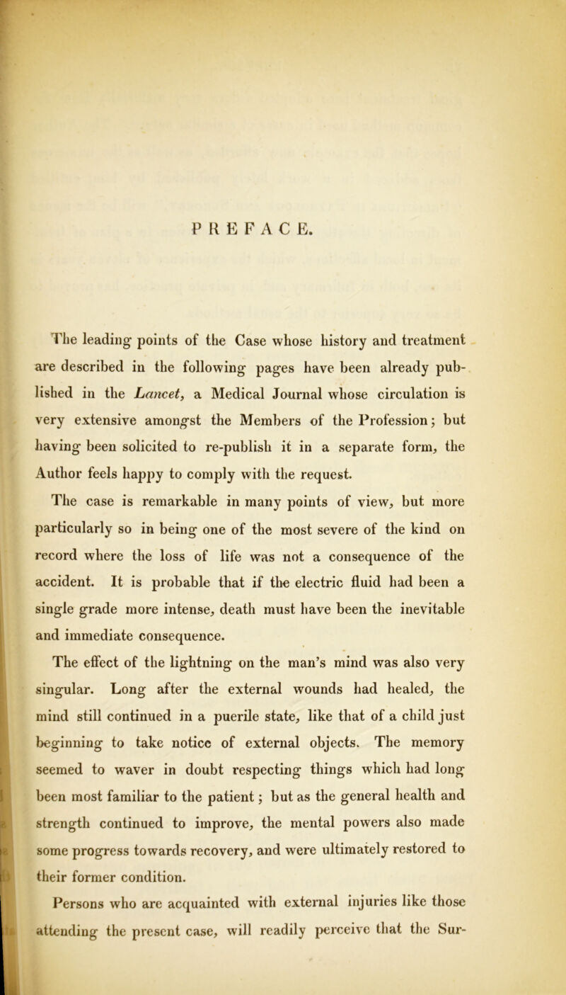 PREFACE. The leading points of the Case whose history and treatment are described in the following pages have been already pub- lished in the Lancet, a Medical Journal whose circulation is very extensive amongst the Members of the Profession; but having been solicited to re-publish it in a separate form, the Author feels happy to comply with the request. The case is remarkable in many points of view, but more particularly so in being one of the most severe of the kind on record where the loss of life was not a consequence of the accident. It is probable that if the electric fluid had been a single grade more intense, death must have been the inevitable and immediate consequence. The effect of the lightning on the man’s mind was also very singular. Long after the external wounds had healed, the mind still continued in a puerile state, like that of a child just beginning to take notice of external objects. The memory seemed to waver in doubt respecting things which had long been most familiar to the patient; but as the general health and I strength continued to improve, the mental powers also made I some progress towards recovery, and were ultimately restored to ^ their former condition. Persons who are acquainted with external injuries like those attending the present case, will readily perceive that the Sur-