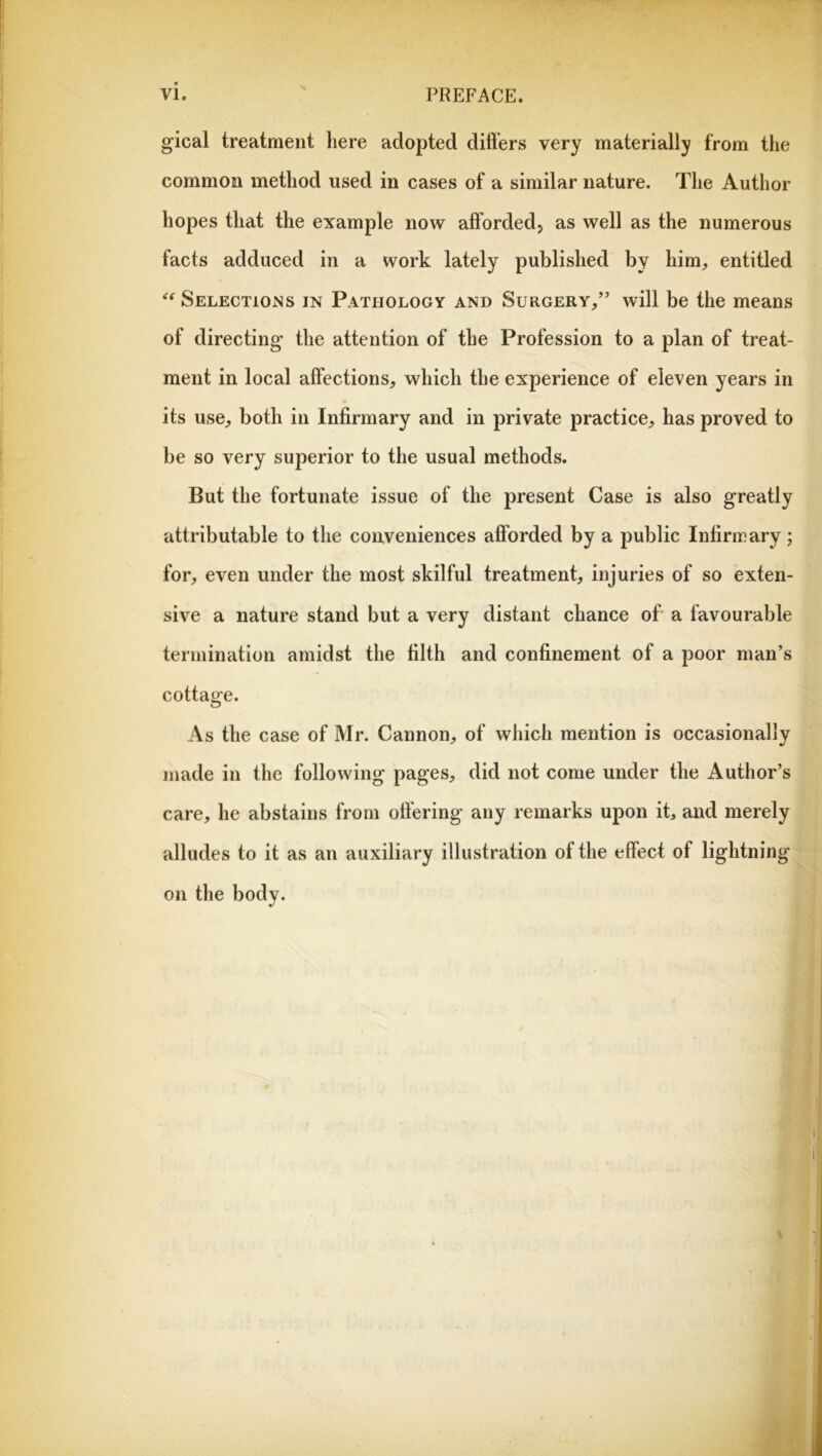 gical treatment here adopted difters very materially from the common method used in cases of a similar nature. The Author hopes that the example now afforded, as well as the numerous facts adduced in a work lately published by him, entitled Selections in Pathology and Surgery,” will be the means of directing the attention of the Profession to a plan of treat- ment in local affections, which the experience of eleven years in its use, both in Infirmary and in private practice, has proved to be so very superior to the usual methods. But the fortunate issue of the present Case is also greatly attributable to the conveniences afforded by a public Infirmary; for, even under the most skilful treatment, injuries of so exten- sive a nature stand but a very distant chance of a favourable termination amidst the filth and confinement of a poor man’s cottage. As the case of Mr. Cannon, of which mention is occasionally made in the following pages, did not come under the Author’s care, he abstains from offering any remarks upon it, and merely alludes to it as an auxiliary illustration of the effect of lightning on the body. %