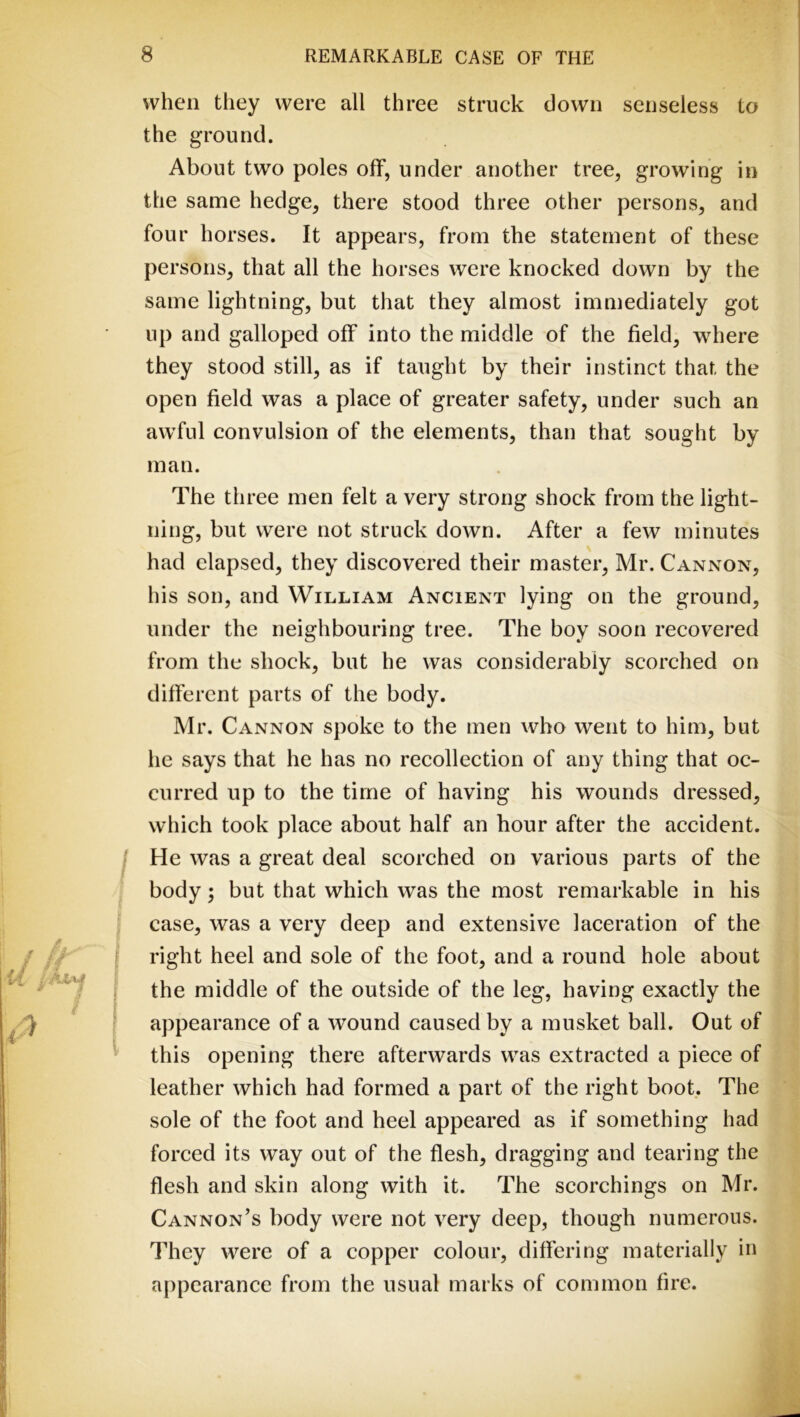 when they were all three struck down senseless to the ground. About two poles off, under another tree, growing in the same hedge, there stood three other persons, and four horses. It appears, from the statement of these persons, that all the horses were knocked down by the same lightning, but that they almost immediately got up and galloped off into the middle of the field, where they stood still, as if taught by their instinct that the open field was a place of greater safety, under such an awful convulsion of the elements, than that sought by man. The three men felt a very strong shock from the light- ning, but were not struck down. After a few minutes had elapsed, they discovered their master, Mr. Cannon, his son, and William Ancient lying on the ground, under the neighbouring tree. The boy soon recovered from the shock, but he was considerably scorched on different parts of the body. Mr. Cannon spoke to the men who went to him, but he says that he has no recollection of any thing that oc- curred up to the time of having his wounds dressed, which took place about half an hour after the accident. He was a great deal scorched on various parts of the body; but that which was the most remarkable in his case, was a very deep and extensive laceration of the right heel and sole of the foot, and a round hole about the middle of the outside of the leg, having exactly the appearance of a wound caused by a musket ball. Out of this opening there afterwards was extracted a piece of leather which had formed a part of the right boot. The sole of the foot and heel appeared as if something had forced its way out of the flesh, dragging and tearing the flesh and skin along with it. The scorchings on Mr. Cannon’s body were not very deep, though numerous. They were of a copper colour, differing materially in appearance from the usual marks of common fire.