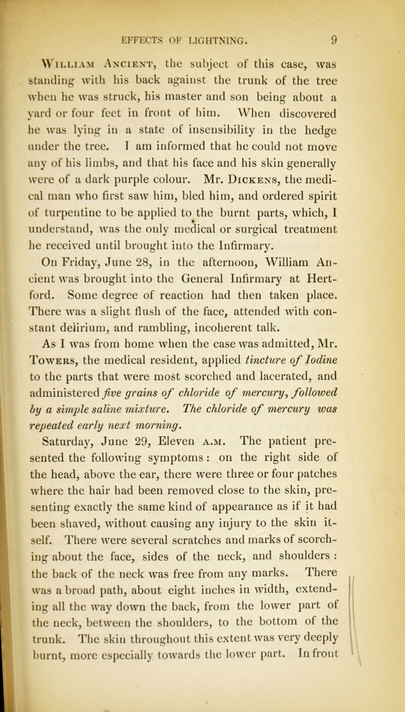 ^v iLLiAM Ancient, the subject of this case, was standing with his back against the trunk of the tree when he was struck, his master and son being about a yard or four feet in front of him. When discovered • he was lying in a state of insensibility in the hedge under the tree. I am informed that he could not move any of his limbs, and that his face and his skin generally were of a dark purple colour. Mr. Dickens, the medi- cal man who first saw him, bled him, and ordered spirit of turpentine to be applied to the burnt parts, which, I t understand, was the only medical or surgical treatment he received until brought into the Infirmary. On Friday, June 28, in the afternoon, William An- cient was brought into the General Infirmary at Hert- ford. Some degree of reaction had then taken place. There was a slight flush of the face, attended with con- stant delirium, and rambling, incoherent talk. As I was from home when the case was admitted, Mr. Towers, the medical resident, applied tincture of Iodine to the parts that were most scorched and lacerated, and administered grains of chloride of mercury^ followed by a simple saline mixture. The chloride of mercury was repeated early next morning, Saturday, June 29, Eleven a.m. The patient pre- sented the following symptoms : on the right side of the head, above the ear, there were three or four patches where the hair had been removed close to the skin, pre- senting exactly the same kind of appearance as if it had been shaved, without causing any injury to the skin it- self. There were several scratches and marks of scorch- ing about the face, sides of the neck, and shoulders : the back of the neck was free from any marks. There was a broad path, about eight inches in width, extend- ing all the way down the back, from the lower part of the neck, between the shoulders, to the bottom of the trunk. The skin throughout this extent was very deeply burnt, more especially towards the lower part. In front