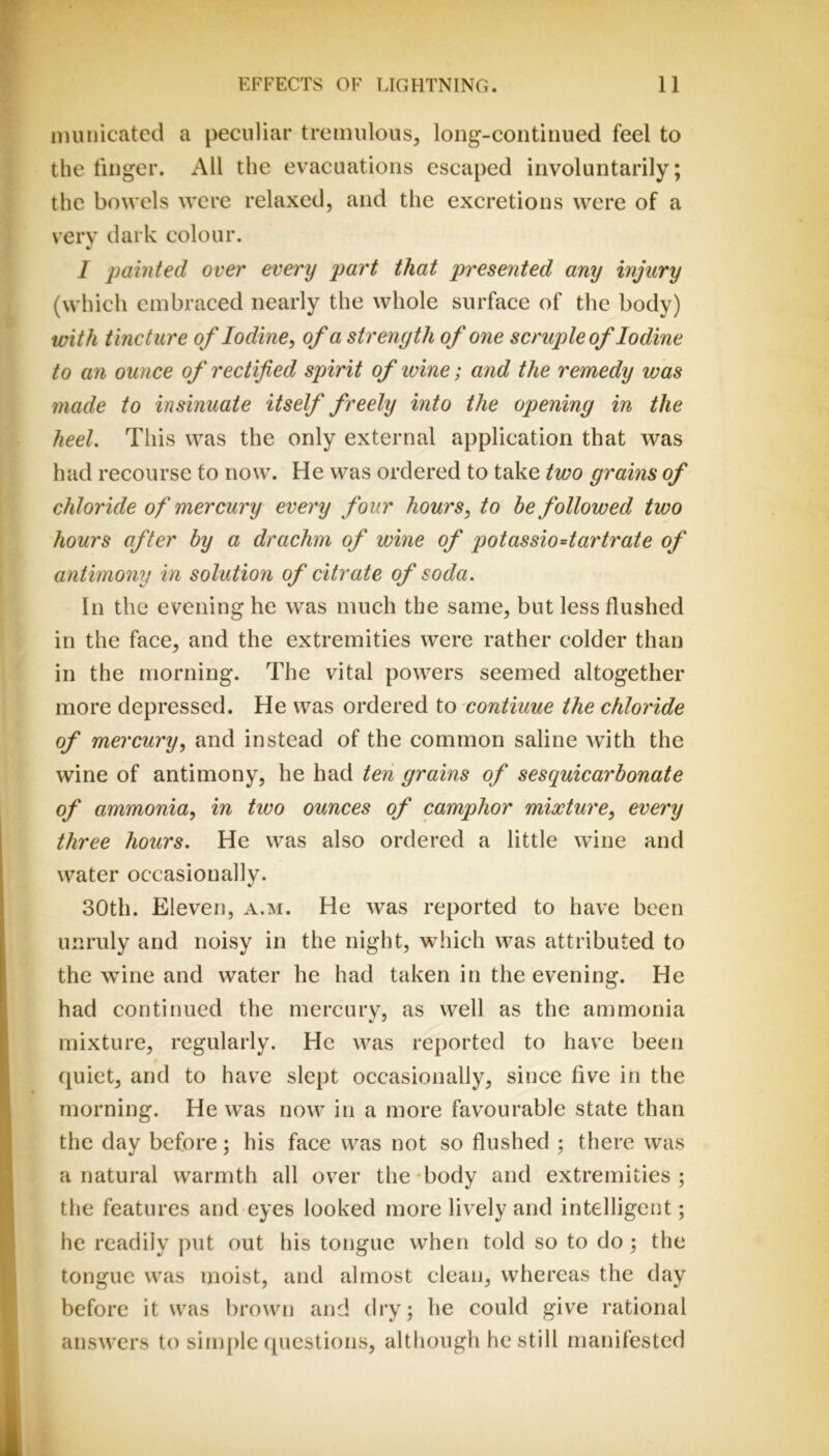 nninicatcd a peculiar tremulous, long-continued feel to the finger. All the evacuations escaped involuntarily; the bowels were relaxed, and the excretions were of a verv dark colour. * I painted over every part that presented any injury (which embraced nearly the whole surface of the body) with tincture of Iodine, of a strength of one scruple of Iodine to an ounce of rectified spirit of ivine; and the remedy was made to insinuate itself freely into the opening in the heel This was the only external application that was had recourse to now. He was ordered to take two grains of chloride of mercury every four hours, to he followed two hours after hy a drachm of wine of potassio=tartrate of antimony in solution of citrate of soda. In the evening he was much the same, but less flushed in the face, and the extremities were rather colder than in the morning. The vital powers seemed altogether more depressed. He was ordered to continue the chloride of mercury, and instead of the common saline with the wine of antimony, he had ten grains of sesquicarbonate of ammonia, in two ounces of camphor mixture, every three hours. He was also ordered a little wine and water occasionally. 30th. Eleven, a.m. He was reported to have been unruly and noisy in the night, which was attributed to the wine and water he had taken in the evening. He had continued the mercury, as well as the ammonia mixture, regularly. He was reported to have been quiet, and to havx slept occasionally, since five in the morning. He was now in a more favourable state than the day before; his face was not so flushed ; there was a natural warmth all over the-body and extremities; the features and eyes looked more lively and intelligent; he readily put out his tongue when told so to do; the tongue was moist, and almost clean, whereas the day before it was brown and dry; he could give rational answers to si tuple questions, although he still manifested