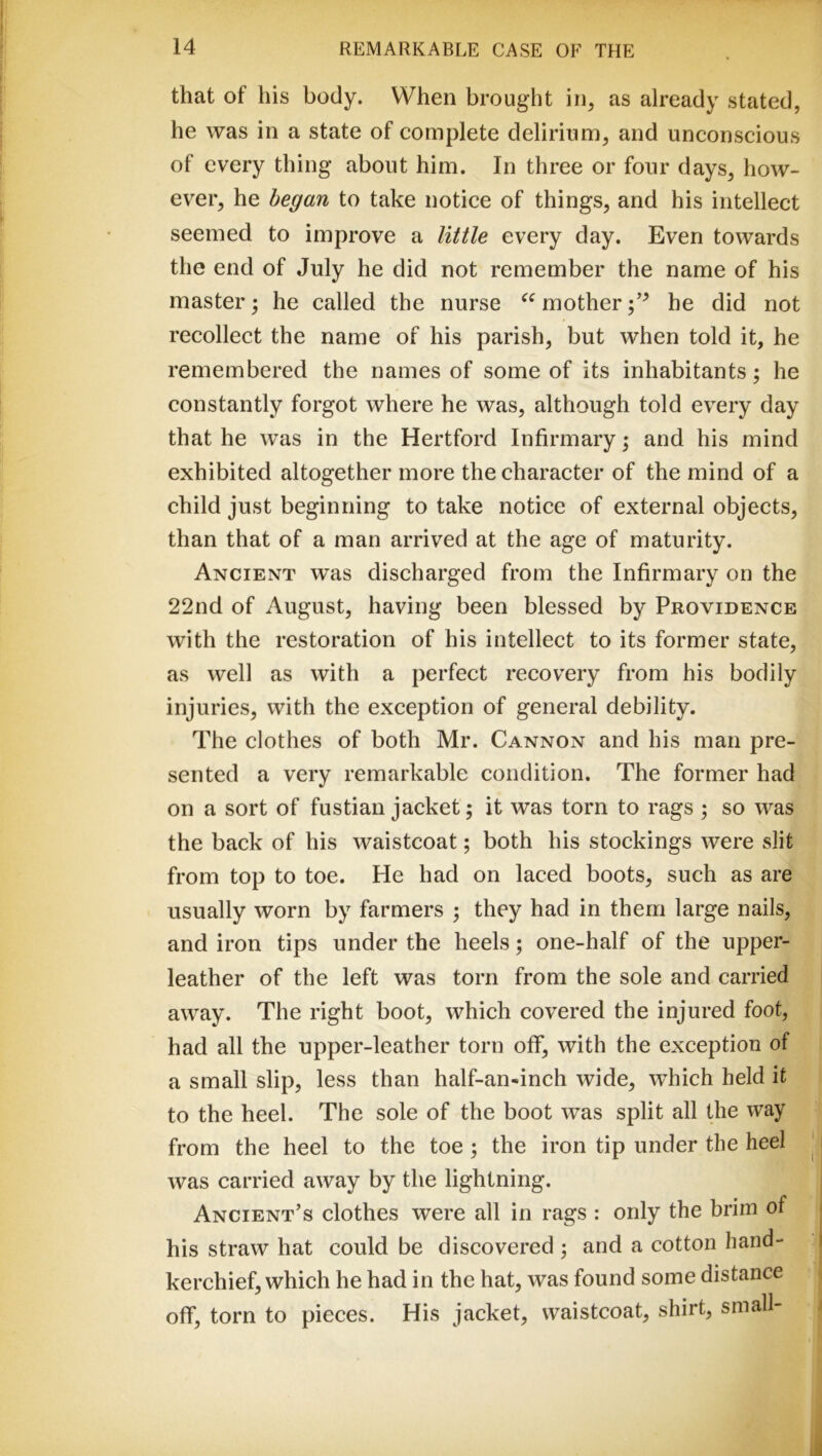 that of his body. When brought in, as already stated, he was in a state of complete delirium, and unconscious of every thing about him. In three or four days, how- ever, he began to take notice of things, and his intellect seemed to improve a little every day. Even towards the end of July he did not remember the name of his master; he called the nurse mother he did not recollect the name of his parish, but when told it, he remembered the names of some of its inhabitants; he constantly forgot where he was, although told every day that he was in the Hertford Infirmary; and his mind exhibited altogether more the character of the mind of a child just beginning to take notice of external objects, than that of a man arrived at the age of maturity. Ancient was discharged from the Infirmary on the 22nd of August, having been blessed by Providence with the restoration of his intellect to its former state, as well as with a perfect recovery from his bodily injuries, with the exception of general debility. The clothes of both Mr. Cannon and his man pre- sented a very remarkable condition. The former had on a sort of fustian jacket; it was torn to rags ; so was the back of his waistcoat; both his stockings were slit from top to toe. He had on laced boots, such as are usually worn by farmers ; they had in them large nails, and iron tips under the heels; one-half of the upper- leather of the left was torn from the sole and carried away. The right boot, which covered the injured foot, had all the upper-leather torn off, with the exception of a small slip, less than half-an«inch wide, which held it to the heel. The sole of the boot was split all the way from the heel to the toe ; the iron tip under the heel was carried away by the lightning. Ancient’s clothes were all in rags : only the brim of his straw hat could be discovered; and a cotton hand- kerchief, which he had in the hat, was found some distance off, torn to pieces. His jacket, waistcoat, shirt, small-