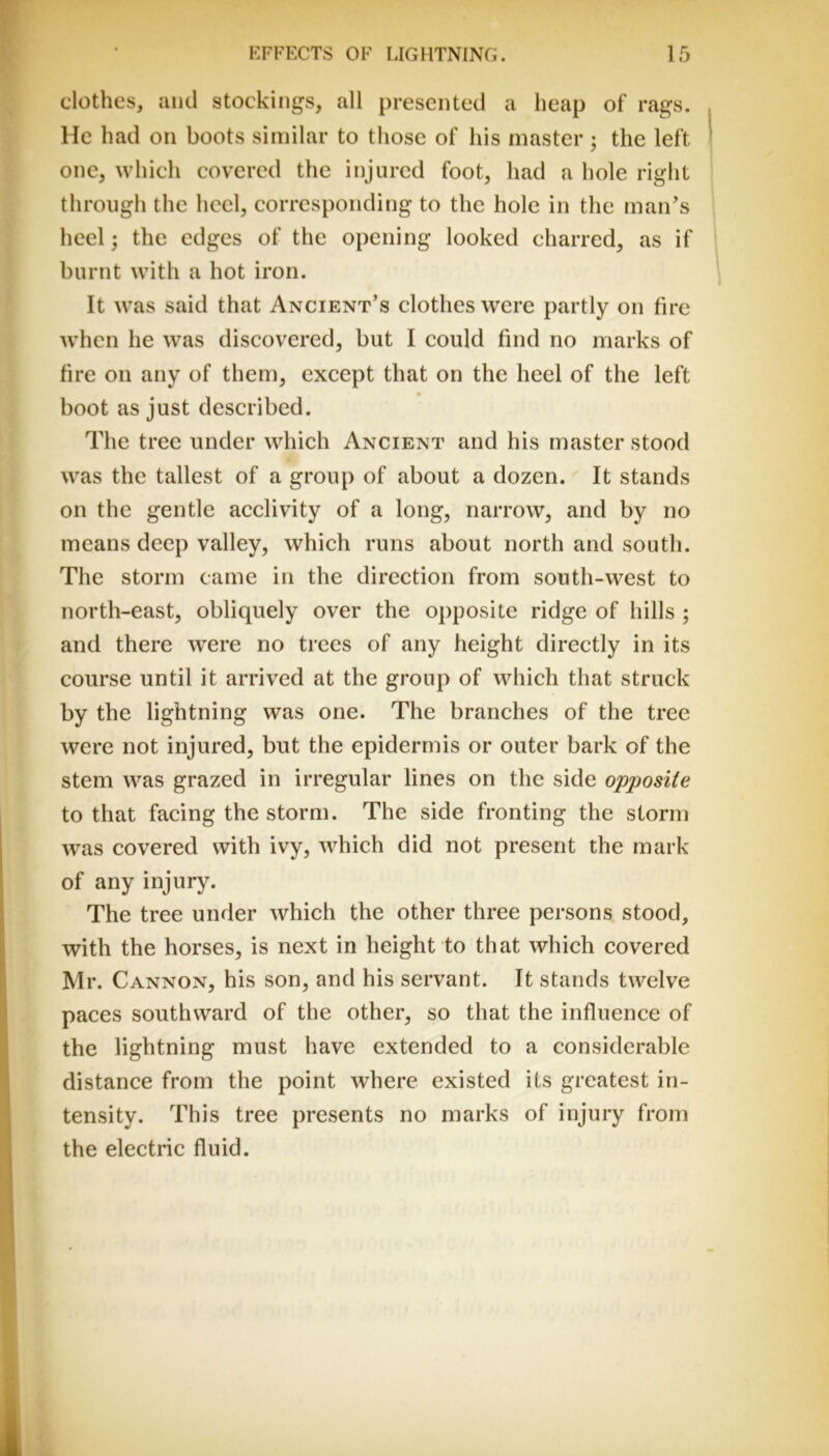 clothes, and stockings, all presented a heap of rags. He had on boots similar to those of his master; the left one, which covered the injured foot, had a hole right through the heel, corresponding to the hole in the man's heel; the edges of the opening looked charred, as if burnt with a hot iron. It was said that Ancient’s clothes were partly on fire when he was discovered, but I could find no marks of fire on any of them, except that on the heel of the left boot as just described. The tree under which Ancient and his master stood was the tallest of a group of about a dozen. It stands on the gentle acclivity of a long, narrow, and by no means deep valley, which runs about north and south. The storm came in the direction from south-west to north-east, obliquely over the opposite ridge of hills ; and there were no trees of any height directly in its course until it arrived at the group of which that struck by the lightning was one. The branches of the tree were not injured, but the epidermis or outer bark of the stem was grazed in irregular lines on the side opposite to that facing the storm. The side fronting the storm was covered with ivy, which did not present the mark of any injury. The tree under which the other three persons stood, with the horses, is next in height to that which covered Mr. Cannon, his son, and his servant. It stands twelve paces southward of the other, so that the influence of the lightning must have extended to a considerable distance from the point where existed its greatest in- tensity. This tree presents no marks of injury from the electric fluid.