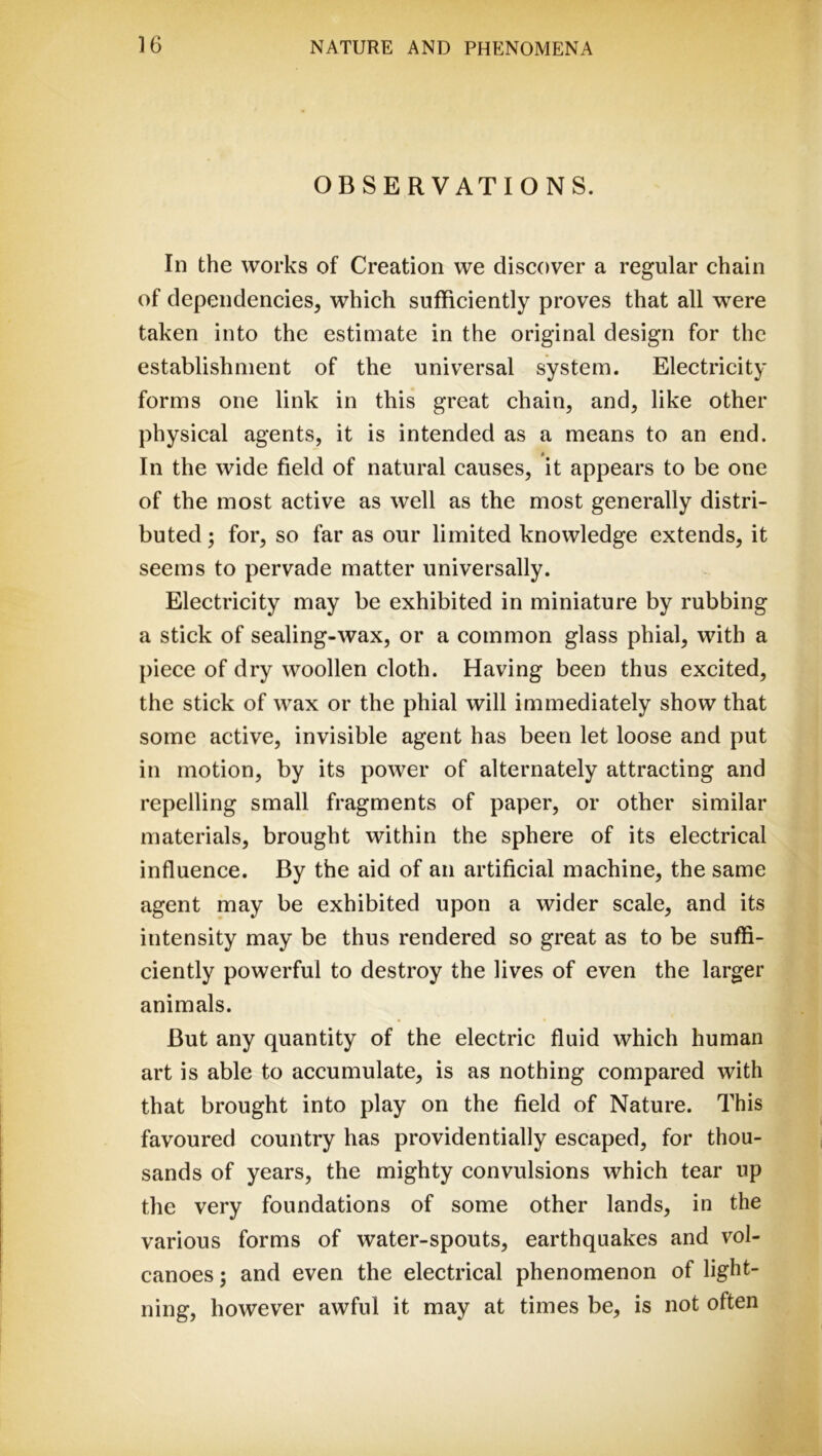 OBSERVATIONS. In the works of Creation we discover a regular chain of dependencies, which sufficiently proves that all were taken into the estimate in the original design for the establishment of the universal system. Electricity forms one link in this great chain, and, like other physical agents, it is intended as a means to an end. 0 In the wide field of natural causes, it appears to be one of the most active as well as the most generally distri- buted ; for, so far as our limited knowledge extends, it seems to pervade matter universally. Electricity may be exhibited in miniature by rubbing a stick of sealing-wax, or a common glass phial, with a piece of dry woollen cloth. Having been thus excited, the stick of wax or the phial will immediately show that some active, invisible agent has been let loose and put in motion, by its power of alternately attracting and repelling small fragments of paper, or other similar materials, brought within the sphere of its electrical influence. By the aid of an artificial machine, the same agent may be exhibited upon a wider scale, and its intensity may be thus rendered so great as to be suffi- ciently powerful to destroy the lives of even the larger animals. But any quantity of the electric fluid which human art is able to accumulate, is as nothing compared with that brought into play on the field of Nature. This favoured country has providentially escaped, for thou- sands of years, the mighty convulsions which tear up the very foundations of some other lands, in the various forms of water-spouts, earthquakes and vol- canoes ; and even the electrical phenomenon of light- ning, however awful it may at times be, is not often