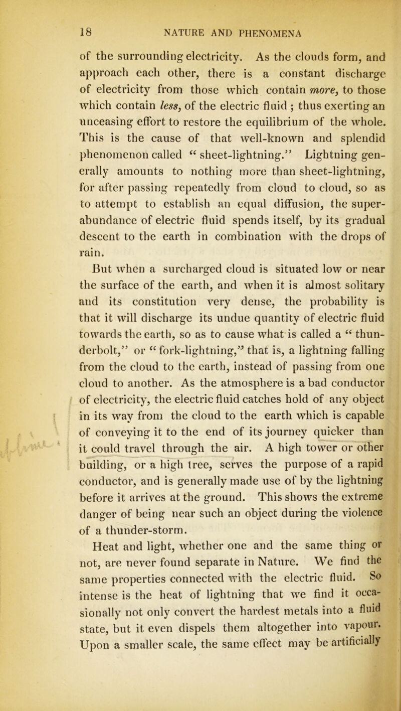 of the surrounding electricity. As the clouds form, and approach each other, there is a constant discharge of electricity from those which contain more^ to those which contain /m, of the electric fluid ; thus exerting an unceasing effort to restore the equilibrium of the whole. This is the cause of that well-known and splendid phenomenon called sheet-lightning.” Lightning gen- erally amounts to nothing more than sheet-lightning, for after passing repeatedly from cloud to cloud, so as to attempt to establish an equal diffusion, the super- abundance of electric fluid spends itself, by its gradual descent to the earth in combination with the drops of rain. But when a surcharged cloud is situated low or near the surface of the earth, and when it is almost solitary and its constitution very dense, the probability is that it will discharge its undue quantity of electric fluid towards the earth, so as to cause what'is called a thun- derbolt,” or fork-lightning,” that is, a lightning falling from the cloud to the earth, instead of passing from one cloud to another. As the atmosphere is a bad conductor of electricity, the electric fluid catches hold of any object in its way from the cloud to the earth which is capable of conveying it to the end of its journey quicker than it could travel through the air. A high tower or other building, or a high tree, serves the purpose of a rapid conductor, and is generally made use of by the lightning before it arrives at the ground. This shows the extreme danger of being near such an object during the violence of a thunder-storm. Heat and light, whether one and the same thing or not, are never found separate in Nature. We find the same properties connected with the electric fluid. So intense is the heat of lightning that we find it occa- sionally not only convert the hardest metals into a fluid state, but it even dispels them altogether into vapour. Upon a smaller scale, the same effect may be artificially