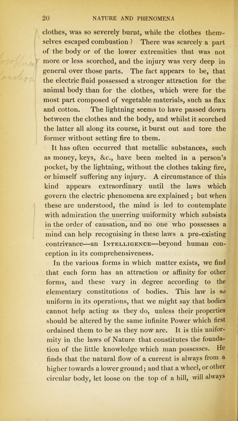 clothes, was so severely burnt, while the clothes them- selves escaped combustion ? There was scarcely a part of the body or of the lower extremities that was not more or less scorched, and the injury was very deep in general over those parts. The fact appears to be, that the electric fluid possessed a stronger attraction for the animal body than for the clothes, which were for the most part composed of vegetable materials, such as flax and cotton. The lightning seems to have passed down between the clothes and the body, and whilst it scorched the latter all along its course, it burst out and tore the former without setting fire to them. It has often occurred that metallic substances, such as money, keys, &c., have been melted in a person’s pocket, by the lightning, without the clothes taking fire, or himself suffering any injury. A circumstance of this kind appears extraordinary until the laws which govern the electric phenomena are explained ; but when these are understood, the mind is led to contemplate with admiration the unerring uniformity which subsists in the order of causation, and no one who possesses a mind can help recognising in these laws a pre-existing contrivance—an Intelligence—beyond human con- ception in its comprehensiveness. In the various forms in which matter exists, we find that each form has an attraction or affinity for other forms, and these vary in degree according to the elementary constitutions of bodies. This law is so uniform in its operations, that we might say that bodies cannot help acting as they do, unless their properties should be altered by the same infinite Power which first ordained them to be as thev now are. It is this unifor- 4/ mity in the laws of Nature that constitutes the founda- tion of the little knowledge which man possesses. He finds that the natural flow of a current is always from a higher towards a lower ground; and that a wheel, or other circular body, let loose on the top of a hill, will always