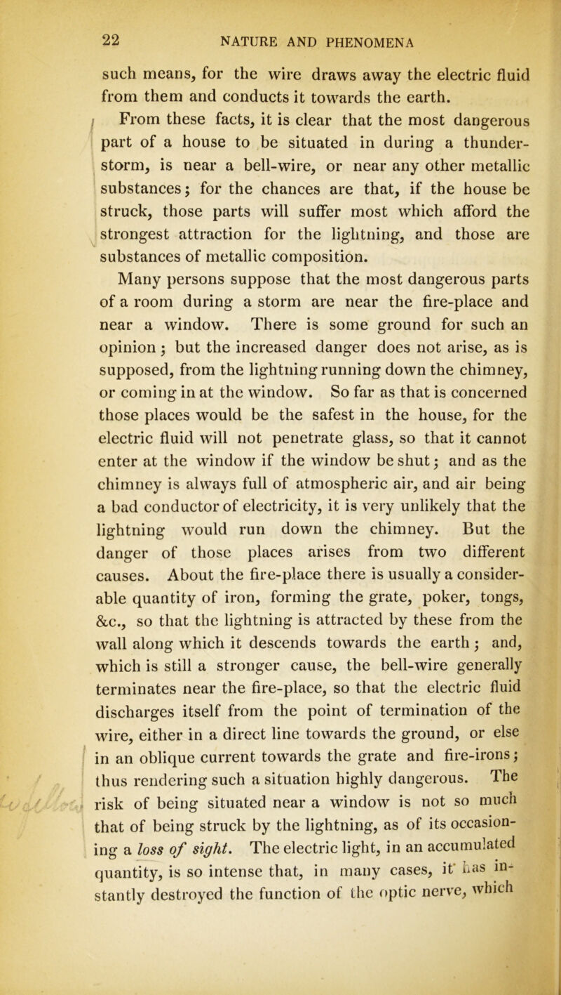 such means, for the wire draws away the electric fluid from them and conducts it towards the earth. f From these facts, it is clear that the most dangerous part of a house to be situated in during a thunder- storm, is near a bell-wire, or near any other metallic substances; for the chances are that, if the house be struck, those parts will suffer most which afford the strongest attraction for the lightning, and those are substances of metallic composition. Many persons suppose that the most dangerous parts of a room during a storm are near the fire-place and near a window. There is some ground for such an opinion 3 but the increased danger does not arise, as is supposed, from the lightning running down the chimney, or coming in at the window. So far as that is concerned those places would be the safest in the house, for the electric fluid will not penetrate glass, so that it cannot enter at the window if the window be shut; and as the chimney is always full of atmospheric air, and air being a bad conductor of electricity, it is very unlikely that the lightning would run down the chimney. But the danger of those places arises from two different causes. About the fire-place there is usually a consider- able quantity of iron, forming the grate, poker, tongs, &c., so that the lightning is attracted by these from the wall along which it descends towards the earth; and, which is still a stronger cause, the bell-wire generally terminates near the fire-place, so that the electric fluid discharges itself from the point of termination of the wire, either in a direct line towards the ground, or else j in an oblique current towards the grate and fire-irons; thus rendering such a situation highly dangerous. The » risk of being situated near a window is not so much that of being struck by the lightning, as of its occasion- ing a loss of sight. The electric light, in an accumulated quantity, is so intense that, in many cases, it* has in- stantly destroyed the function of the optic nerve, which