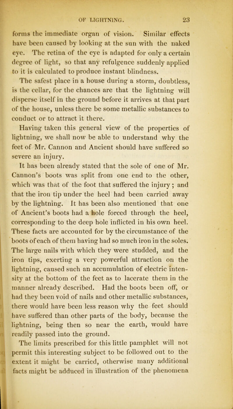 forms the immediate organ of vision. Similar effects have been caused by looking at the sun with the naked eye. The retina of the eye is adapted for only a certain degree of light, so that any refulgence suddenly applied to it is calculated to produce instant blindness. The safest place in a house during a storm, doubtless, is the cellar, for the chances are that the lightning will disperse itself in the ground before it arrives at that part of the house, unless there be some metallic substances to conduct or to attract it there. Having taken this general view of the properties of lightning, we shall now be able to understand why the feet of Mr. Cannon and Ancient should have suffered so severe an injury. It has been already stated that the sole of one of Mr. Cannon’s boots was split from one end to the other, which was that of the foot that suffered the injury ; and that the iron tip under the heel had been carried away by the lightning. It has been also mentioned that one of Ancient’s boots had a hole forced through the heel, corresponding to the deep hole inflicted in his own heel. These facts are accounted for by the circumstance of the boots of each of them having had so much iron in the soles. The large nails with which they were studded, and the iron tips, exerting a very powerful attraction on the lightning, caused such an accumulation of electric inten- sity at the bottom of the feet as to lacerate them in the manner already described. Had the boots been off, or had they been void of nails and other metallic substances, there would have been less reason why the feet should have suffered than other parts of the body, because the lightning, being then so near the earth, would have 1 readily passed into the ground. The limits prescribed for this little pamphlet will not (\ permit this interesting subject to be followed out to the ' extent it might be carried, otherwise many additional facts might be adduced in illustration of the phenomena
