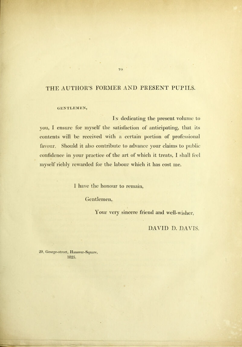 TO THE AUTHOR’S FORMER AND PRESENT PUPILS. GENTLEMEN, In dedicating the present volume to you, I ensure for myself the satisfaction of anticipating, that its contents will be received with a certain portion of professional favour. Should it also contribute to advance your claims to public confidence in your practice of the art of which it treats, I shall feel myself richly rewarded for the labour which it has cost me. I have the honour to remain, Gentlemen, Your very sincere friend and well-wisher, DAVID D. DAVIS. 29, George-street, Hanover-Square, 1825.