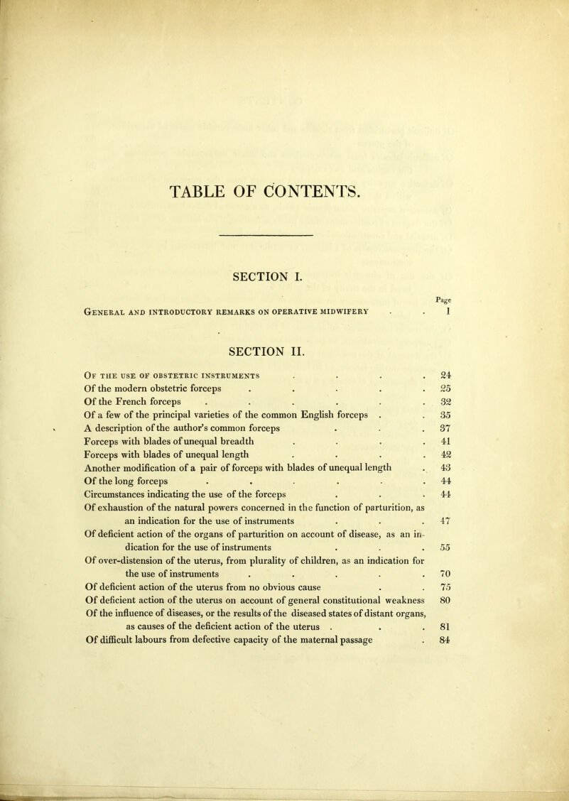 TABLE OF CONTENTS. SECTION I. Page General and introductory remarks on operative midwifery . . 1 SECTION II. Of the use of obstetric instruments . . .24 Of the modern obstetric forceps . . . . .25 Of the French forceps . . . . . .32 Of a few of the principal varieties of the common English forceps . . 35 A description of the author’s common forceps . .37 Forceps with blades of unequal breadth . . . .41 Forceps with blades of unequal length . . . .42 Another modification of a pair of forceps with blades of unequal length . 43 Of the long forceps . . . . . .44 Circumstances indicating the use of the forceps . . .44 Of exhaustion of the natural powers concerned in the function of parturition, as an indication for the use of instruments . . .47 Of deficient action of the organs of parturition on account of disease, as an in- dication for the use of instruments . . .55 Of over-distension of the uterus, from plurality of children, as an indication for the use of instruments . . . . .70 Of deficient action of the uterus from no obvious cause . . 75 Of deficient action of the uterus on account of general constitutional weakness 80 Of the influence of diseases, or the results of the diseased states of distant organs, as causes of the deficient action of the uterus . . .81 Of difficult labours from defective capacity of the maternal passage . 84