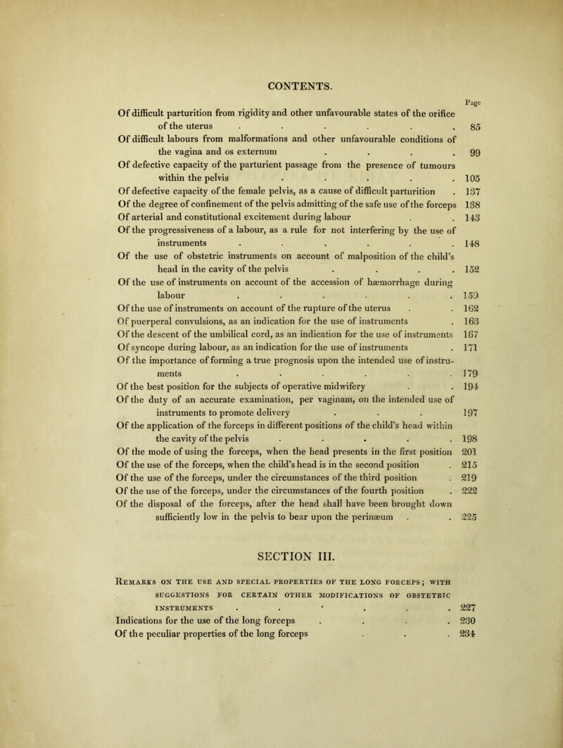 Page Of difficult parturition from rigidity and other unfavourable states of the orifice of the uterus . . . . . .85 Of difficult labours from malformations and other unfavourable conditions of the vagina and os externum . . . .99 Of defective capacity of the parturient passage from the presence of tumours within the pelvis . . . . .105 Of defective capacity of the female pelvis, as a cause of difficult parturition . 137 Of the degree of confinement of the pelvis admitting of the safe use of the forceps 138 Of arterial and constitutional excitement during labour . . 143 Of the progressiveness of a labour, as a rule for not interfering by the use of instruments ...... 148 Of the use of obstetric instruments on account of malposition of the child’s head in the cavity of the pelvis . . . .152 Of the use of instruments on account of the accession of haemorrhage during labour ...... 159 Of the use of instruments on account of the rupture of the uterus . . 162 Of puerperal convulsions, as an indication for the use of instruments . 163 Of the descent of the umbilical cord, as an indication for the use of instruments 167 Of syncope during labour, as an indication for the use of instruments . 171 Of the importance of forming a true prognosis upon the intended use of instru- ments . . . . . .179 Of the best position for the subjects of operative midwifery . . 194 Of the duty of an accurate examination, per vaginam, on the intended use of instruments to promote delivery . . . 197 Of the application of the forceps in different positions of the child’s head within the cavity of the pelvis ..... 198 Of the mode of using the forceps, when the head presents in the first position 201 Of the use of the forceps, when the child’s head is in the second position . 215 Of the use of the forceps, under the circumstances of the third position . 219 Of the use of the forceps, under the circumstances of the fourth position . 222 Of the disposal of the forceps, after the head shall have been brought down sufficiently low in the pelvis to bear upon the perinaeum . . 225 SECTION III. Remarks on the use and special properties of the long forceps; with SUGGESTIONS FOR CERTAIN OTHER MODIFICATIONS OF OBSTETRIC INSTRUMENTS ...... 227 Indications for the use of the long forceps .... 230 Of the peculiar properties of the long forceps . . . 234