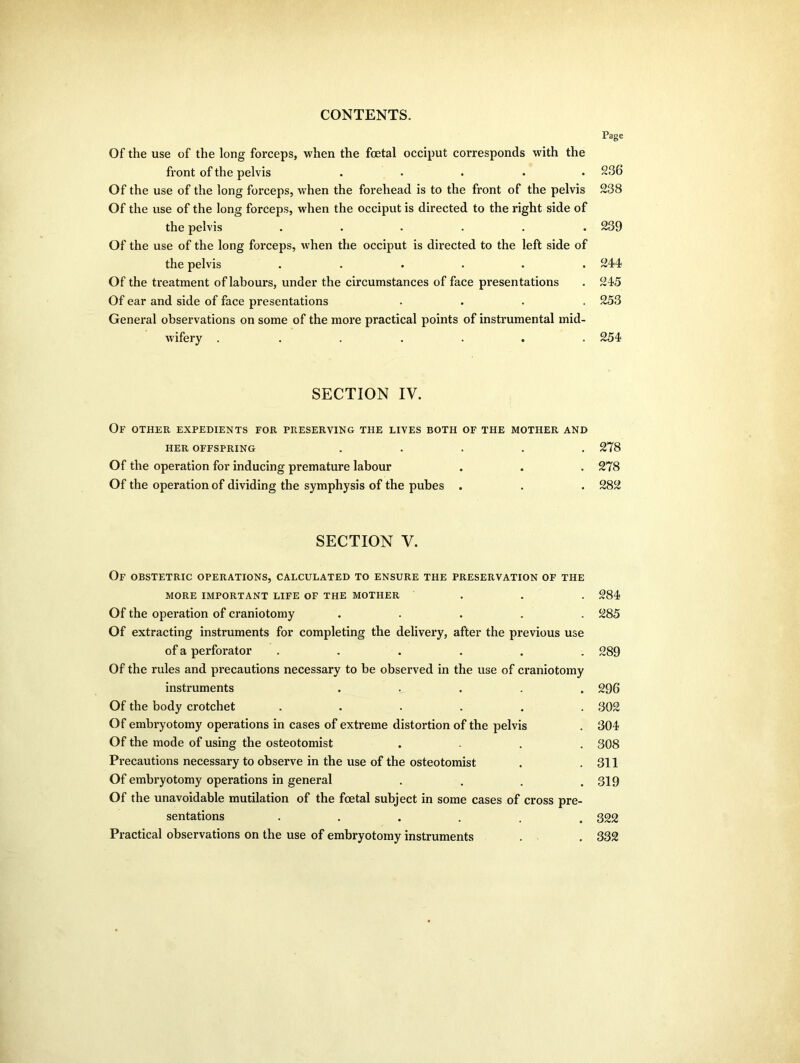 Page Of the use of the long forceps, when the foetal occiput corresponds with the front of the pelvis ..... 236 Of the use of the long forceps, when the forehead is to the front of the pelvis 238 Of the use of the long forceps, when the occiput is directed to the right side of the pelvis ...... 239 Of the use of the long forceps, when the occiput is directed to the left side of the pelvis ...... 244 Of the treatment of labours, under the circumstances of face presentations . 245 Of ear and side of face presentations .... 253 General observations on some of the more practical points of instrumental mid- wifery ....... 254 SECTION IV. Of other expedients for preserving the lives both of the mother and HER OFFSPRING ..... 278 Of the operation for inducing premature labour . . . 278 Of the operation of dividing the symphysis of the pubes . . . 282 SECTION V. Of obstetric operations, calculated to ensure the preservation of the MORE IMPORTANT LIFE OF THE MOTHER . . . 284 Of the operation of craniotomy ..... 285 Of extracting instruments for completing the delivery, after the previous use of a perforator ...... 289 Of the rules and precautions necessary to be observed in the use of craniotomy instruments ..... 296 Of the body crotchet ...... 802 Of embryotomy operations in cases of extreme distortion of the pelvis . 304 Of the mode of using the osteotomist ... 308 Precautions necessary to observe in the use of the osteotomist . .311 Of embryotomy operations in general . . . .319 Of the unavoidable mutilation of the foetal subject in some cases of cross pre- sentations ...... 322 Practical observations on the use of embryotomy instruments . . 332