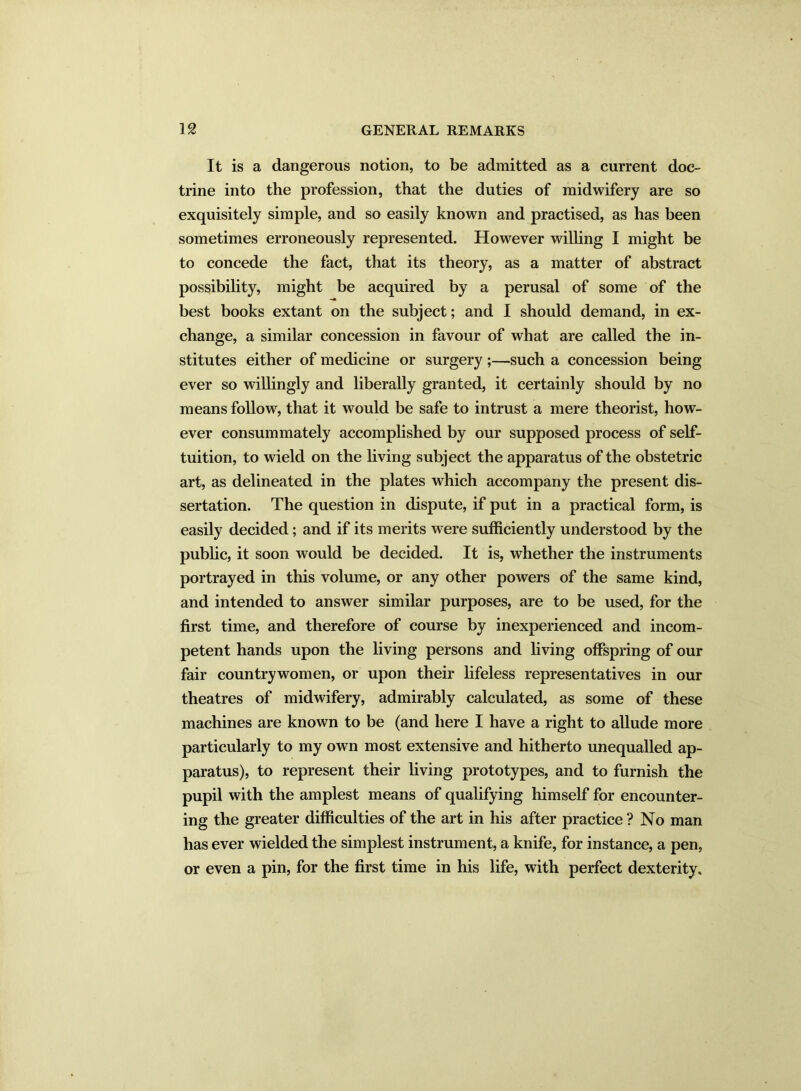 It is a dangerous notion, to be admitted as a current doc- trine into the profession, that the duties of midwifery are so exquisitely simple, and so easily known and practised, as has been sometimes erroneously represented. However willing I might be to concede the fact, that its theory, as a matter of abstract possibility, might be acquired by a perusal of some of the best books extant on the subject; and I should demand, in ex- change, a similar concession in favour of what are called the in- stitutes either of medicine or surgery ;—such a concession being ever so willingly and liberally granted, it certainly should by no means follow, that it would be safe to intrust a mere theorist, how- ever consummately accomplished by our supposed process of self- tuition, to wield on the living subject the apparatus of the obstetric art, as delineated in the plates which accompany the present dis- sertation. The question in dispute, if put in a practical form, is easily decided; and if its merits were sufficiently understood by the public, it soon would be decided. It is, whether the instruments portrayed in this volume, or any other powers of the same kind, and intended to answer similar purposes, are to be used, for the first time, and therefore of course by inexperienced and incom- petent hands upon the living persons and living offspring of our fair countrywomen, or upon their lifeless representatives in our theatres of midwifery, admirably calculated, as some of these machines are known to be (and here I have a right to allude more particularly to my own most extensive and hitherto unequalled ap- paratus), to represent their living prototypes, and to furnish the pupil with the amplest means of qualifying himself for encounter- ing the greater difficulties of the art in his after practice ? No man has ever wielded the simplest instrument, a knife, for instance, a pen, or even a pin, for the first time in his life, with perfect dexterity.