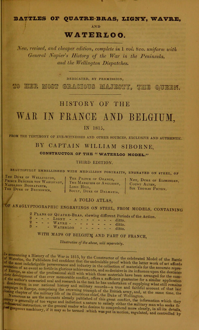 BATTLES OP QUATRE BRAS, LIGNY, WAVRE, AND WATERLOO. New, revised, and cheaper edition, complete in 1 vol. 8vo. uniform with General Napier s History of the War in the Peninsula, and the Wellington Dispatches. DEDICATED, BY PERMISSION, m mm na« imwi mhs HISTORY OF THE WAR IN FRANCE AND BELGIUM, IN 1815, FROM THE TESTIMONY OF EYE-WITNESSES AND OTHER SOURCES, EXCLUSIVE AND AUTHENTIC. BY CAPTAIN WILLIAM SIBORNE, CONSTRUCTOR OF THE “ WATERLOO MODEL.” THIRD EDITION. BEAUTIFULLY EMBELLISHED WITH MEDALLION PORTRAITS, ENGRAVED ON STEEL, OP The Duke of Wellington, P^RINCE BlUCHER VON WaHLSTADT, Napoleon Buonaparte, I hr Duke op Brunswick, The Prince of Orange, The Marquess of Anglesey, Lord Hill, Soult, Duke of Dalmatia, Nf.y, Duke of Elchingen, Count Alten, Sir Thomas Picton. A FOLIO ATLAS, F ANAGLYPTOGRAPHIC ENGRAVINGS ON STEEL, FROM MODELS, CONTAINING 2 Plans of Quatre-Bras, shewing different Periods of the Action. o LIGNY ditto. ~ ~ ~ - Wavre 3 ' * Waterloo ditto’ WITH MAPS OF BELGIUM AND PART OF FRANCE, Illustrative of the above, sold separately. ?I,‘he »f *>» oolebraW Model of the Ba.,1, tbe “ -Mob the Utter «„rk of „■ .fed. mentation of an event so ! y ,n theJcollectlon of materials for the accurate repre- ;S°pe, as also of the professional skill with^ff ^ !,lfluence uPon the destinies fH development of that ever memorable conflict^offers**£*??* haVe ^ arranSed lbr the ™m- ■f the author’s unwearied zeal and research in the task he has‘ S“«“tee for a similar application desideratum in our national history and m ^ of'supply.ng what still rema.na oy«4'Kibno.aoa .bid. ^ , ^esmoual instruction, or the general reader who desires to coimirn) 6^ ° man w,1° seeks fd