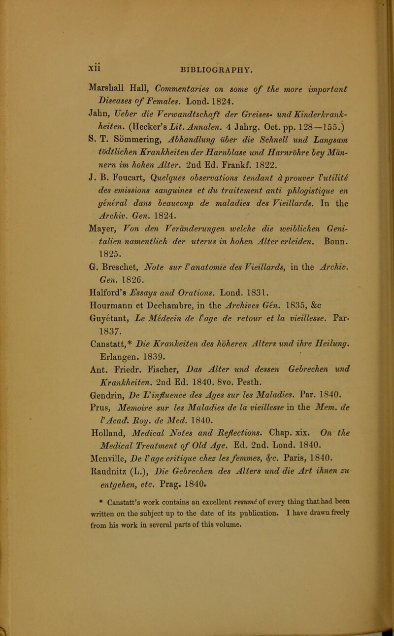 Xll Marshall Hall, Commentaries on some of the more important Diseases of Females. Lond. 1824. Jahn, TJeber die Verwandtschaft der Greises- und Kinderkrank- heiten. (Hecker’s Lit. Annalen. 4 Jahrg. Oct. pp. 128 —155.) S. T. Sommering, Abhandlung iiber die Schnell und Langsam t'ddtlichen Krankheiten der Harnblase und Harnrohre bey Man- nern im hohen Alter. 2nd Ed. Frankf. 1822. J. B. Foucart, Quelques observations tendant dprouver Hut Hite des emissio7is sanguines et du traitement anti phlogistique en general dans beaucoup de maladies des VieiUards. In the Archiv. Gen. 1824. Mayer, Von den Veranderungen welche die weiblichen Geni- talien namentlich der uterus in hohen Alter erleiden. Bonn. 1825. G. Breschet, Note sur Vanatomie des VieiUards, in the Archiv. Gen. 1826. Halford’s Essays and Orations. Lond. 1831. Hourmann et Dechambre, in the Archives Gen. 1835, &c Guyetant, Le Medecin de Vage de retour et la vieillesse. Par- 1837. Canstatt,* Die Krankeiten des hoheren Alters und Hire Jleilung. Erlangen. 1839. Ant. Friedr. Fischer, Das Alter und dessen Gebrechen und Krankheiten. 2nd Ed. 1840. 8vo. Pesth. Gendrin, De E influence des Ages sur les Maladies. Par. 1840. Prus, Memoire sur les Maladies de la vieillesse in the Mem. de VAcad. Roy. de Med. 1840. Holland, Medical Notes and Reflections. Chap. xix. On the Medical Treatment of Old Age. Ed. 2nd. Lond. 1840. Menville, De V age critique chez les femmes, §-c. Paris, 1840. Raudnitz (L.), Die Gebrechen des Alters und die Art ihnen zu entgehen, etc. Prag. 1840. * Canstatt’s work contains an excellent resume of every thing that had been written on the subject up to the date of its publication. I have drawn freely from his work in several parts of this volume.