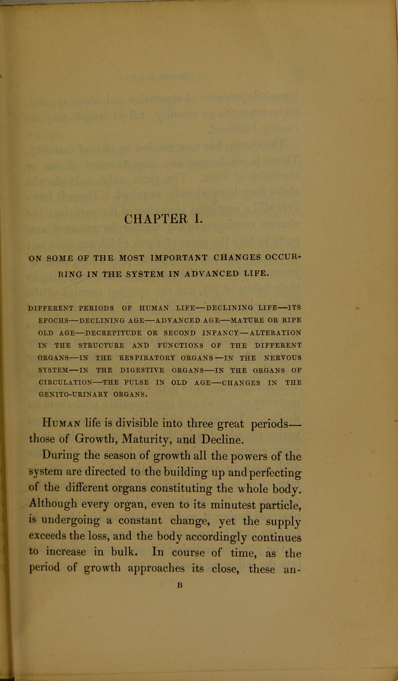 ON SOME OF THE MOST IMPORTANT CHANGES OCCUR RING IN THE SYSTEM IN ADVANCED LIFE. DIFFERENT PERIODS OF HUMAN LIFE—DECLINING LIFE—ITS EPOCHS—DECLINING AGE ADVANCED AGE MATURE OR RIPE OLD AGE—DECREPITUDE OR SECOND INFANCY—ALTERATION IN THE STRUCTURE AND FUNCTIONS OF THE DIFFERENT ORGANS IN THE RESPIRATORY ORGANS—IN THE NERVOUS SYSTEM—IN THE DIGESTIVE ORGANS IN THE ORGANS OF CIRCULATION THE PULSE IN OLD AGE CHANGES IN THE GENITO-URINARY ORGANS. Human life is divisible into three great periods— those of Growth, Maturity, and Decline. During the season of growth all the powers of the system are directed to the building up and perfecting of the different organs constituting the whole body. Although every organ, even to its minutest particle, is undergoing a constant change, yet the supply exceeds the loss, and the body accordingly continues to increase in bulk. In course of time, as the period of growth approaches its close, these an-