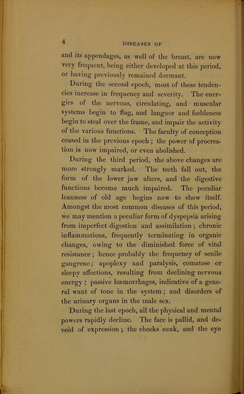 DISEASES OF and its appendages, as well of the breast, are now very frequent, being either developed at this period, or having previously remained dormant. During the second epoch, most of these tenden- cies increase in frequency and severity. The ener- gies of the nervous, circulating, and muscular systems begin to flag, and languor and feebleness begin to steal over the frame, and impair the activity of the various functions. The faculty of conception ceased in the previous epoch ; the power of procrea- tion is now impaired, or even abolished. During the third period, the above changes are more strongly marked. The teeth fall out, the form of the lower jaw alters, and the digestive functions become mucli impaired. The peculiar leanness of old age begins now to shew itself. Amongst the most common diseases of this period, we may mention a peculiar form of dyspepsia arising from imperfect digestion and assimilation ; chronic inflammations, frequently terminating in organic changes, owing to the diminished force of vital resistance ; hence probably the frequency of senile gangrene; apoplexy and paralysis, comatose or sleepy affections, resulting from declining nervous energy ; passive haemorrhages, indicative of a gene- ral want of tone in the system ; and disorders of the urinary organs in the male sex. During the last epoch, all the physical and mental powers rapidly decline. The face is pallid, and de- void of expression ; the cheeks sunk, and the eye