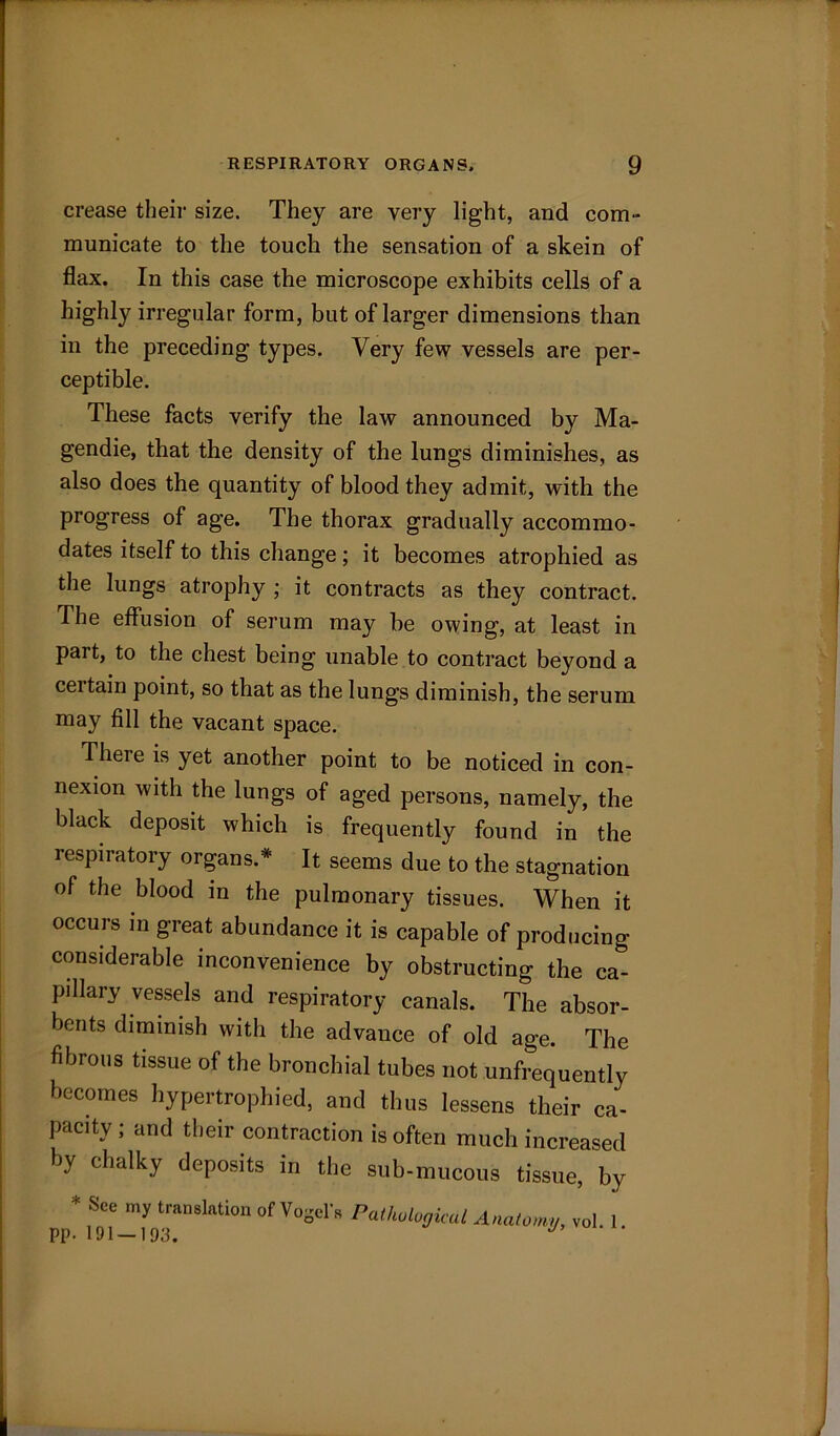 crease their size. They are very light, and com- municate to the touch the sensation of a skein of flax. In this case the microscope exhibits cells of a highly irregular form, but of larger dimensions than in the preceding types. Very few vessels are per- ceptible. These facts verify the law announced by Ma- gendie, that the density of the lungs diminishes, as also does the quantity of blood they admit, with the progress of age. The thorax gradually accommo- dates itself to this change; it becomes atrophied as the lungs atrophy ; it contracts as they contract. The effusion of serum may be owing, at least in part, to the chest being unable to contract beyond a ceitain point, so that as the lungs diminish, the serum may fill the vacant space. There is yet another point to be noticed in con- nexion with the lungs of aged persons, namely, the black deposit which is frequently found in the respiratory organs.* It seems due to the stagnation of the blood in the pulmonary tissues. When it occurs in great abundance it is capable of producing considerable inconvenience by obstructing the ca- pillary vessels and respiratory canals. The absor- bents diminish with the advance of old age. The fibrous tissue of the bronchial tubes not unfrequently becomes hypertrophied, and thus lessens their ca- pacity ; and their contraction is often much increased by chalky deposits in the sub-mucous tissue, by * See my translation of Vogel. Pathological Anatomy, vol. 1 pp. 191 —193. J