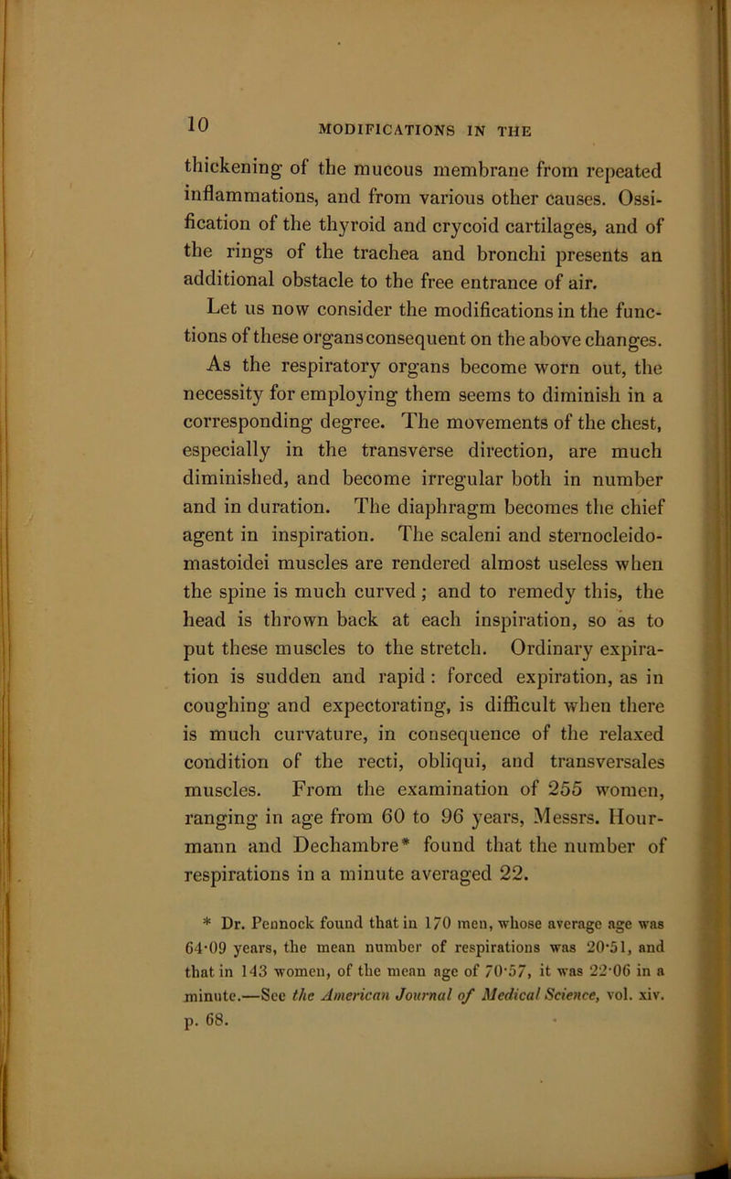 MODIFICATIONS IN THE thickening of the mucous membrane from repeated inflammations, and from various other causes. Ossi- fication of the thyroid and crycoid cartilages, and of the rings of the trachea and bronchi presents an additional obstacle to the free entrance of air. Let us now consider the modifications in the func- tions of these organs consequent on the above changes. As the respiratory organs become worn out, the necessity for employing them seems to diminish in a corresponding degree. The movements of the chest, especially in the transverse direction, are much diminished, and become irregular both in number and in duration. The diaphragm becomes the chief agent in inspiration. The scaleni and sternocleido- mastoidei muscles are rendered almost useless when the spine is much curved; and to remedy this, the head is thrown back at each inspiration, so as to put these muscles to the stretch. Ordinary expira- tion is sudden and rapid : forced expiration, as in coughing and expectorating, is difficult when there is much curvature, in consequence of the relaxed condition of the recti, obliqui, and transversales muscles. From the examination of 255 women, ranging in age from 60 to 96 years, Messrs. Hour- mann and Dechambre* found that the number of respirations in a minute averaged 22. * Dr. Pennock found that in 170 men, whose average age was 64’09 years, the mean number of respirations was 20-51, and that in 143 women, of the mean age of 70'57, it was 22‘0G in a minute.—See the American Journal of Medical Science, vol. xiv.