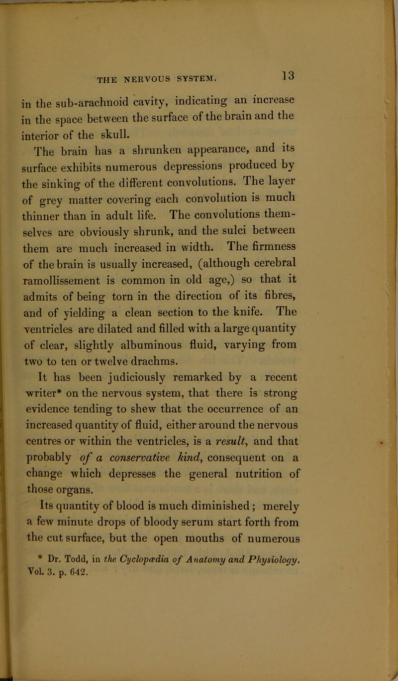 THE NERVOUS SYSTEM. in the sub-arachnoid cavity, indicating an increase in the space between the surface of the brain and the interior of the skull. The brain has a shrunken appearance, and its surface exhibits numerous depressions produced by the sinking of the different convolutions. The layer of grey matter covering each convolution is much thinner than in adult life. The convolutions them- selves are obviously shrunk, and the sulci between them are much increased in width. The firmness of the brain is usually increased, (although cerebral ramollissement is common in old age,) so that it admits of being torn in the direction of its fibres, and of yielding a clean section to the knife. The ventricles are dilated and filled with a large quantity of clear, slightly albuminous fluid, varying from two to ten or twelve drachms. It has been judiciously remarked by a recent writer* on the nervous system, that there is strong- evidence tending to shew that the occurrence of an increased quantity of fluid, either around the nervous centres or within the ventricles, is a result, and that probably of a conservative kind, consequent on a change which depresses the general nutrition of those organs. Its quantity of blood is much diminished; merely a few minute drops of bloody serum start forth from the cut surface, but the open mouths of numerous * Dr. Todd, in the Cyclopaedia of Anatomy and Physiology. Vol. 3. p. 642.
