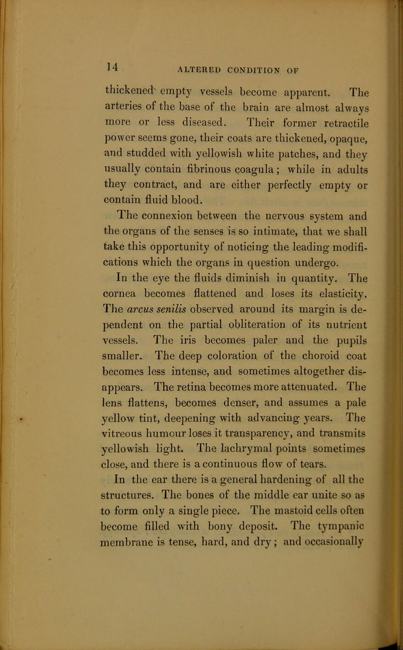 thickened' empty vessels become apparent. The arteries of the base of the brain are almost always more or less diseased. Their former retractile power seems gone, their coats are thickened, opaque, and studded with yellowish white patches, and they usually contain fibrinous coagula; while in adults they contract, and are either perfectly empty or contain fluid blood. The connexion between the nervous system and the organs of the senses is so intimate, that we shall take this opportunity of noticing the leading modifi- cations which the organs in question undergo. In the eye the fluids diminish in quantity. The cornea becomes flattened and loses its elasticity. The arcus senilis observed around its margin is de- pendent on the partial obliteration of its nutrient vessels. The iris becomes paler and the pupils smaller. The deep coloration of the choroid coat becomes less intense, and sometimes altogether dis- appears. The retina becomes more attenuated. The lens flattens, becomes denser, and assumes a pale yellow tint, deepening with advancing years. The vitreous humour loses it transparency, and transmits yellowish light. The lachrymal points sometimes close, and there is a continuous flow of tears. In the ear there is a general hardening of all the structures. The bones of the middle ear unite so as to form only a single piece. The mastoid cells often become filled with bony deposit. The tympanic membrane is tense, hard, and dry; and occasionally