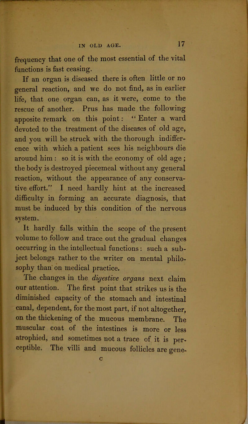 frequency that one of the most essential of the vital functions is fast ceasing. If an organ is diseased there is often little or no general reaction, and we do not find, as in earlier life, that one organ can, as it were, come to the rescue of another. Prus has made the following apposite remark on this point: “Enter a ward devoted to the treatment of the diseases of old age, and you will be struck with the thorough indiffer- ence with which a patient sees his neighbours die around him : so it is with the economy of old age ; the body is destroyed piecemeal without any general reaction, without the appearance of any conserva- tive effort.” I need hardly hint at the increased difficulty in forming an accurate diagnosis, that must be induced by this condition of the nervous system. It hardly falls within the scope of the present volume to follow and trace out the gradual changes occurring in the intellectual functions: such a sub- ject belongs rather to the writer on mental philo- sophy than on medical practice. The changes in the digestive organs next claim our attention. The first point that strikes us is the diminished capacity of the stomach and intestinal canal, dependent, for the most part, if not altogether, on the thickening of the mucous membrane. The muscular coat of the intestines is more or less atrophied, and sometimes not a trace of it is per- ceptible. The villi and mucous follicles are gene- c