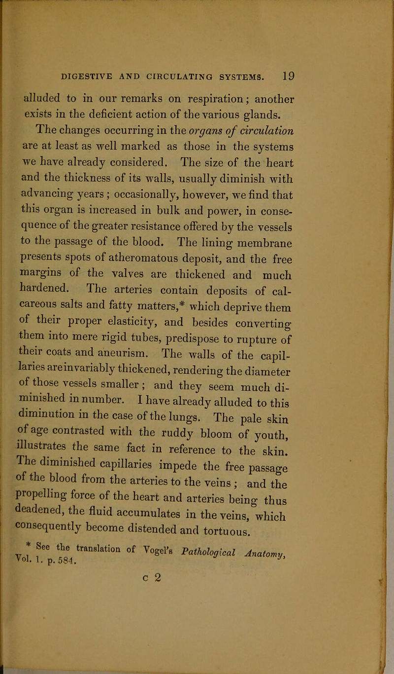 alluded to in our remarks on respiration; another exists in the deficient action of the various glands. The changes occurring in the organs of circulation are at least as well marked as those in the systems we have already considered. The size of the heart and the thickness of its walls, usually diminish with advancing years ; occasionally, however, we find that this organ is increased in bulk and power, in conse- quence of the greater resistance offered by the vessels to the passage of the blood. The lining membrane presents spots of atheromatous deposit, and the free margins of the valves are thickened and much hardened. The arteries contain deposits of cal- careous salts and fatty matters,* which deprive them of their proper elasticity, and besides converting them into mere rigid tubes, predispose to rupture of their coats and aneurism. The walls of the capil- laries are in variably thickened, rendering the diameter of those vessels smaller ; and they seem much di- minished in number. I have already alluded to this diminution in the case of the lungs. The pale skin of age contrasted with the ruddy bloom of youth, illustrates the same fact in reference to the skin. The diminished capillaries impede the free passage of the blood from the arteries to the veins ; and the propelling force of the heart and arteries being thus deadened, the fluid accumulates in the veins, which consequently become distended and tortuous. Vo* f6p translatioa of Y°Sel’e Pathological Anatomy, c 2