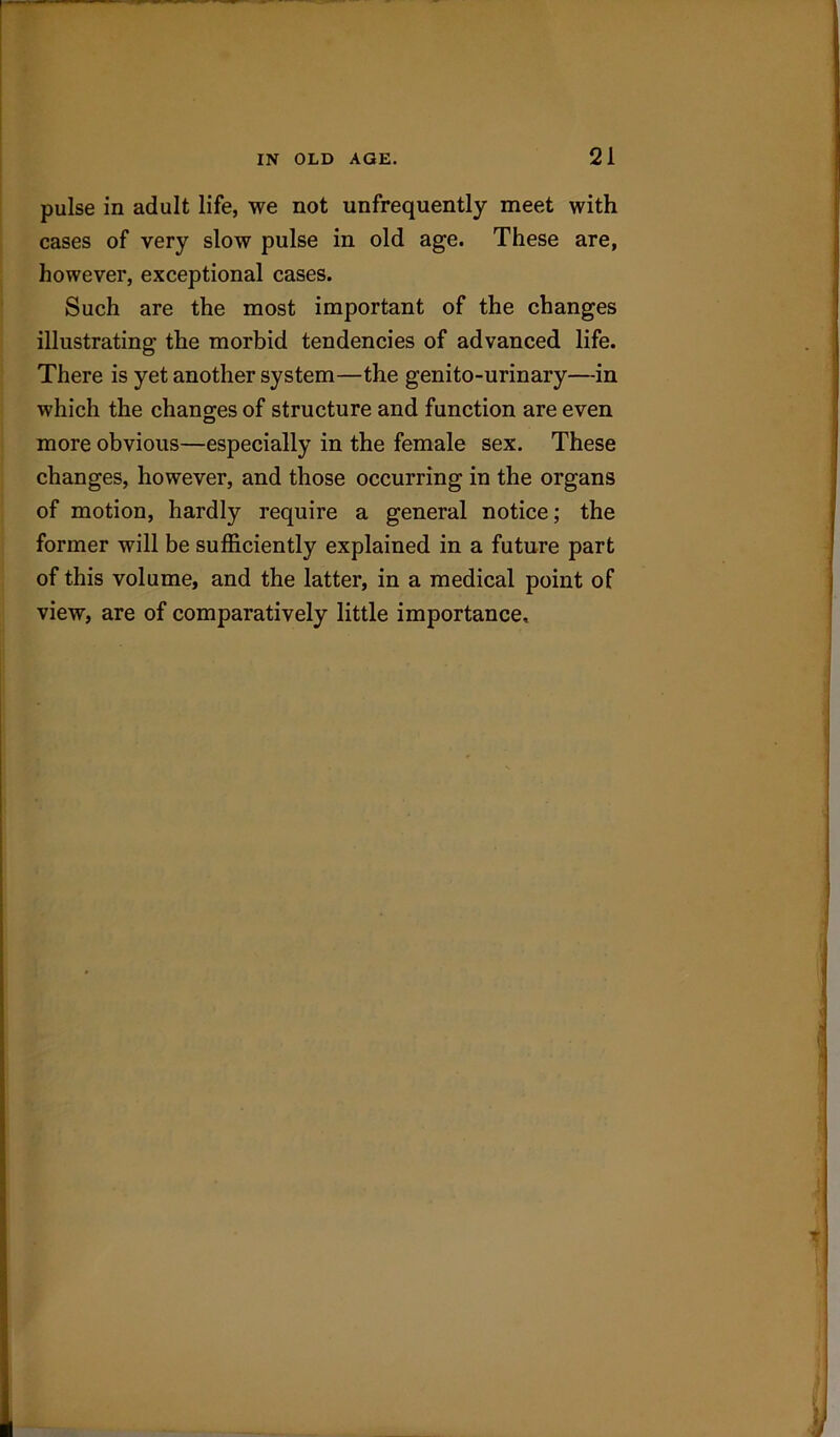 pulse in adult life, we not unfrequently meet with cases of very slow pulse in old age. These are, however, exceptional cases. Such are the most important of the changes illustrating the morbid tendencies of advanced life. There is yet another system—the genito-urinary—in which the changes of structure and function are even more obvious—especially in the female sex. These changes, however, and those occurring in the organs of motion, hardly require a general notice; the former will be sufficiently explained in a future part of this volume, and the latter, in a medical point of view, are of comparatively little importance.