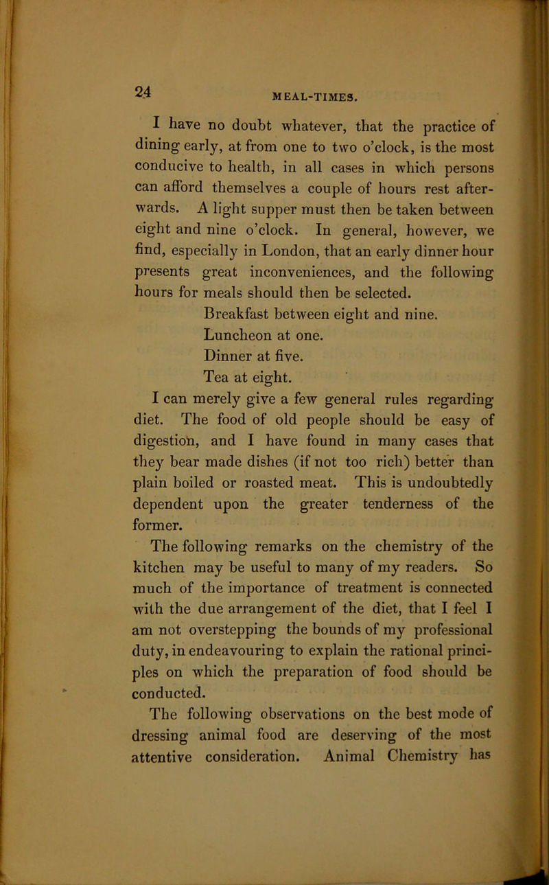 MEAL-TIMES. I have no doubt whatever, that the practice of dining early, at from one to two o’clock, is the most conducive to health, in all cases in which persons can afford themselves a couple of hours rest after- wards. A light supper must then be taken between eight and nine o’clock. In general, however, we find, especially in London, that an early dinner hour presents great inconveniences, and the following hours for meals should then be selected. Breakfast between eight and nine. Luncheon at one. Dinner at five. Tea at eight. I can merely give a few general rules regarding diet. The food of old people should be easy of digestion, and I have found in many cases that they bear made dishes (if not too rich) better than plain boiled or roasted meat. This is undoubtedly dependent upon the greater tenderness of the former. The following remarks on the chemistry of the kitchen may be useful to many of my readers. So much of the importance of treatment is connected with the due arrangement of the diet, that I feel I am not overstepping the bounds of my professional duty, in endeavouring to explain the rational princi- ples on which the preparation of food should be conducted. The following observations on the best mode of dressing animal food are deserving of the most attentive consideration. Animal Chemistry has