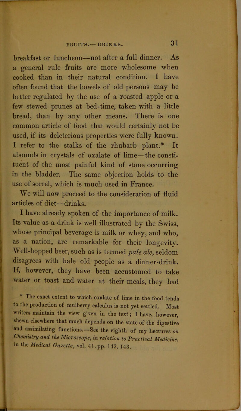 FRUITS. — DRINKS. breakfast or luncheon—not after a full dinner. As a general rule fruits are more wholesome when cooked than in their natural condition. I have often found that the bowels of old persons may be better regulated by the use of a roasted apple or a few stewed prunes at bed-time, taken with a little bread, than by any other means. There is one common article of food that would certainly not be used, if its deleterious properties were fully known. I refer to the stalks of the rhubarb plant.* It abounds in crystals of oxalate of lime—the consti- tuent of the most painful kind of stone occurring in the bladder. The same objection holds to the use of sorrel, which is much used in France. We will now proceed to the consideration of fluid articles of diet—drinks. I have already spoken of the importance of milk. Its value as a drink is well illustrated by the Swiss, whose principal beverage is milk or whey, and who, as a nation, are remarkable for their longevity. Well-hopped beer, such as is termed pale ale, seldom disagrees with hale old people as a dinner-drink. If, however, they have been accustomed to take water or toast and water at their meals, they had The exact extent to which oxalate of lime in the food tends to the production of mulberry calculus is not yet settled. Most writers maintain the view given in the text; I have, however, shewn elsewhere that much depends on the state of the digestive and assimilating functions.—See the eighth of my Lectures on Chemistry and the Microscope, in relation to Practical Medicine, in the Medical Gazette, vol. 41. pp. 142, 143.