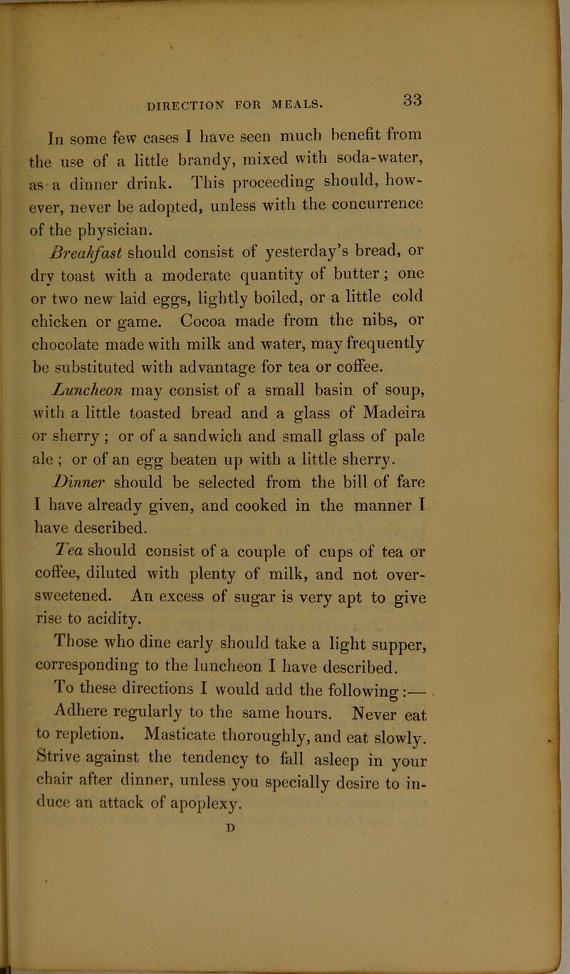 DIRECTION FOR MEALS. In sonic few cases I have seen much benefit from the use of a little brandy, mixed with soda-water, as a dinner drink. This proceeding should, how- ever, never be adopted, unless with the concurrence of the physician. Breakfast should consist of yesterday’s bread, or dry toast with a moderate quantity of butter; one or two new laid eggs, lightly boiled, or a little cold chicken or game. Cocoa made from the nibs, or chocolate made with milk and water, may frequently be substituted with advantage for tea or coffee. Luncheon may consist of a small basin of soup, with a little toasted bread and a glass of Madeira or sherry ; or of a sandwich and small glass of pale ale ; or of an egg beaten up with a little sherry. Dinner should be selected from the bill of fare I have already given, and cooked in the manner I have described. 7 ea should consist of a couple of cups of tea or coffee, diluted with plenty of milk, and not over- sweetened. An excess of sugar is very apt to give rise to acidity. Those who dine early should take a light supper, corresponding to the luncheon I have described. To these directions I would add the following:— Adhere regularly to the same hours. Never eat to repletion. Masticate thoroughly, and eat slowly. Strive against the tendency to fall asleep in your chair after dinner, unless you specially desire to in- duce an attack of apoplexy. D