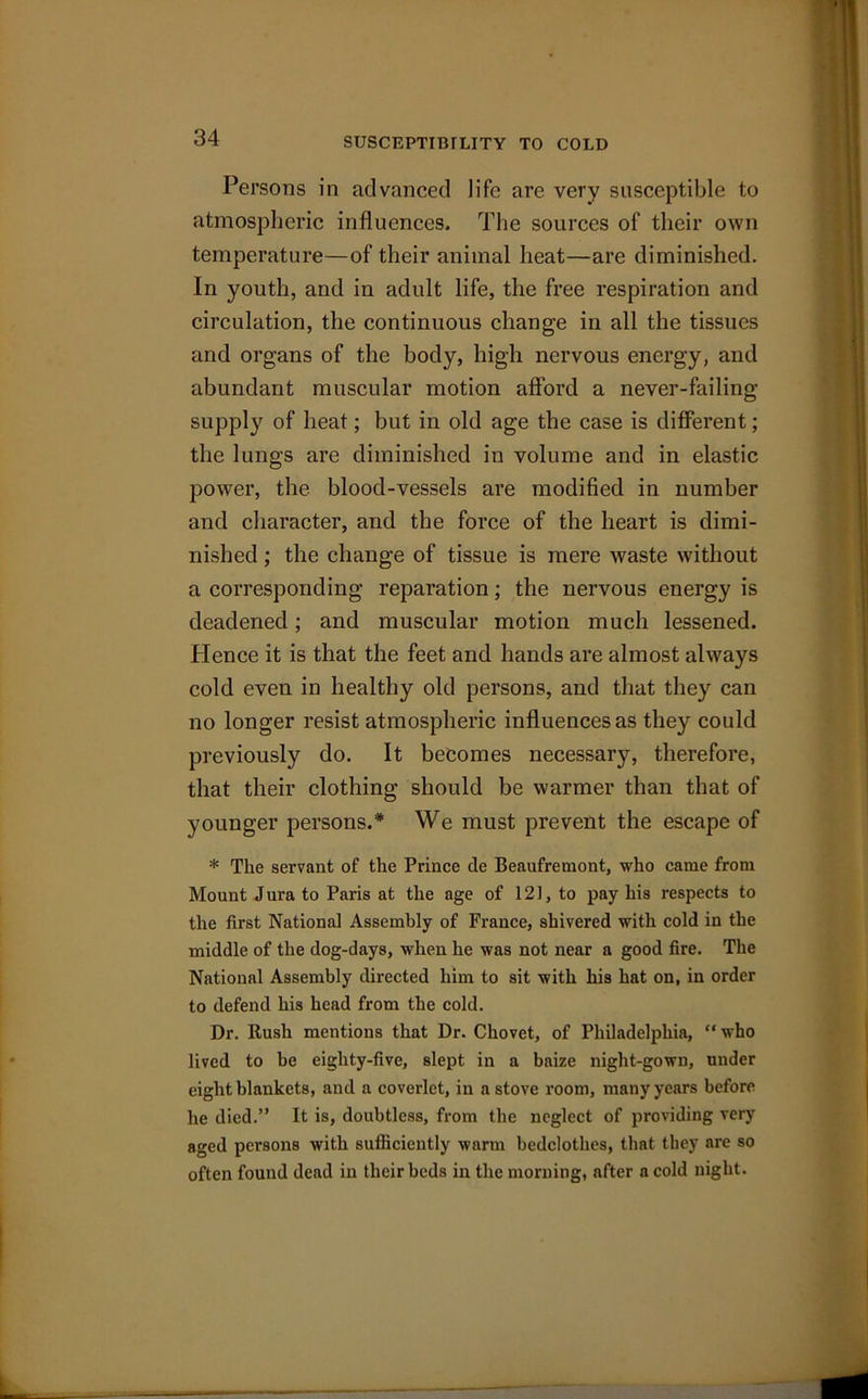 SUSCEPTIBILITY TO COLD Persons in advanced life are very susceptible to atmospheric influences. The sources of their own temperature—of their animal heat—are diminished. In youth, and in adult life, the free respiration and circulation, the continuous change in all the tissues and organs of the body, high nervous energy, and abundant muscular motion afford a never-failing supply of heat; but in old age the case is different; the lungs are diminished in volume and in elastic power, the blood-vessels are modified in number and character, and the force of the heart is dimi- nished ; the change of tissue is mere waste without a corresponding reparation; the nervous energy is deadened; and muscular motion much lessened. Hence it is that the feet and hands are almost always cold even in healthy old persons, and that they can no longer resist atmospheric influences as they could previously do. It becomes necessary, therefore, that their clothing should be warmer than that of younger persons.* We must prevent the escape of * The servant of the Prince de Beaufremont, who came from Mount Jura to Paris at the age of 121, to pay his respects to the first National Assembly of France, shivered with cold in the middle of the dog-days, when he was not near a good fire. The National Assembly directed him to sit with his hat on, in order to defend his head from the cold. Dr. Rush mentions that Dr. Chovet, of Philadelphia, “ who lived to be eighty-five, slept in a baize night-gown, under eight blankets, and a coverlet, in a stove room, many years before he died.” It is, doubtless, from the neglect of providing very aged persons with sufficiently warm bedclothes, that they are so often found dead in their beds in the morning, after a cold night.