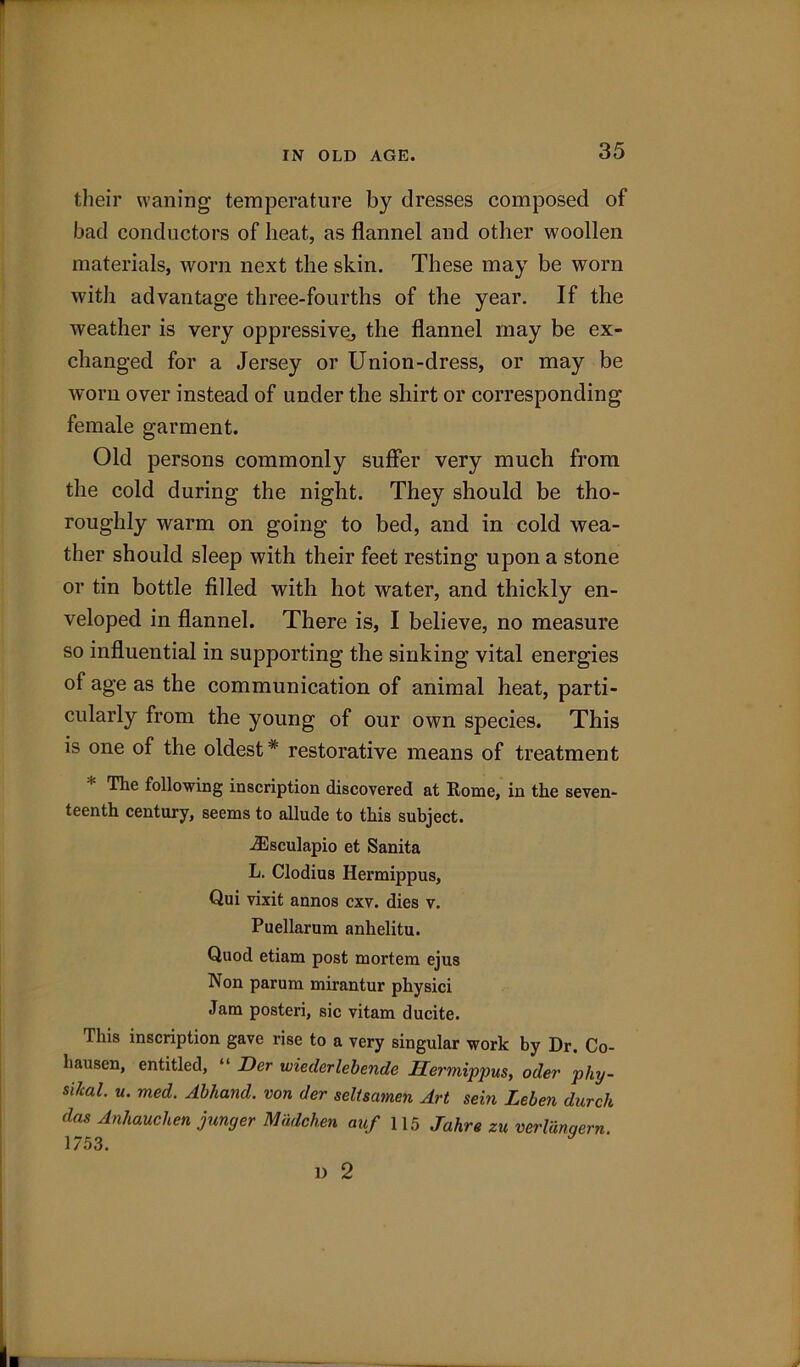 IN OLD AGE. their waning temperature by dresses composed of bad conductors of heat., as flannel and other woollen materials, worn next the skin. These may be worn with advantage three-fourths of the year. If the weather is very oppressive., the flannel may be ex- changed for a Jersey or Union-dress, or may be worn over instead of under the shirt or corresponding female garment. Old persons commonly suffer very much from the cold during the night. They should be tho- roughly warm on going to bed, and in cold wea- ther should sleep with their feet resting upon a stone or tin bottle filled with hot water, and thickly en- veloped in flannel. There is, I believe, no measure so influential in supporting the sinking vital energies of age as the communication of animal heat, parti- cularly from the young of our own species. This is one of the oldest* restorative means of treatment The following inscription discovered at Rome, in the seven- teenth century, seems to allude to this subject. iEsculapio et Sanita L. Clodius Hermippus, Qui vixit annos cxv. dies v. Puellarum anlielitu. Quod etiam post mortem ejus Non parum mirantur physici Jam posteri, sic vitam ducite. This inscription gave rise to a very singular work by Dr. Co- liausen, entitled, “ Der wieclerlebende Hermippus, oiler phy- sical. u. med. Abhand. von der seltsamen Art sein Leben durch das Anhauchen junger Madchen auf 115 Jahre zu verlanqern. 1753. l) 2