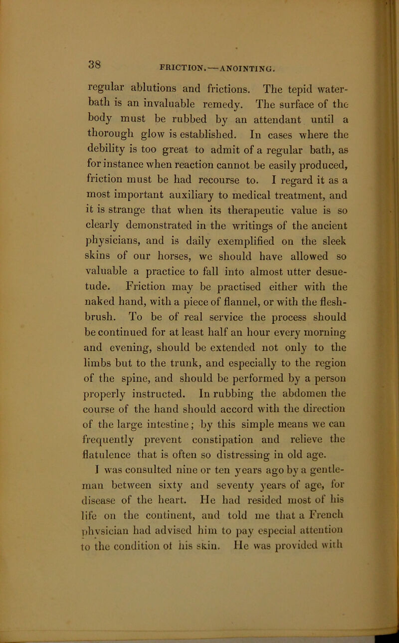 FRICTION.—ANOINTING. regular ablutions and frictions. The tepid water- bath is an invaluable remedy. The surface of the body must be rubbed by an attendant until a thorough glow is established. In cases where the debility is too great to admit of a regular bath, as for instance when reaction cannot be easily produced, friction must be had recourse to. I regard it as a most important auxiliary to medical treatment, and it is strange that when its therapeutic value is so clearly demonstrated in the writings of the ancient physicians, and is daily exemplified on the sleek skins of our horses, we should have allowed so valuable a practice to fall into almost utter desue- tude. Friction may be practised either with the naked hand, with a piece of flannel, or with the flesh- brush. To be of real service the process should be continued for at least half an hour every morning and evening, should be extended not only to the limbs but to the trunk, and especially to the region of the spine, and should be performed by a person properly instructed. In rubbing the abdomen the course of the hand should accord with the direction of the large intestine; by this simple means we can frequently prevent constipation and relieve the flatulence that is often so distressing in old age. I was consulted nine or ten years ago by a gentle- man between sixty and seventy years of age, for disease of the heart. He had resided most of his life on the continent, and told me that a French phvsician had advised him to pay especial attention to the condition ot his skin. He was provided with