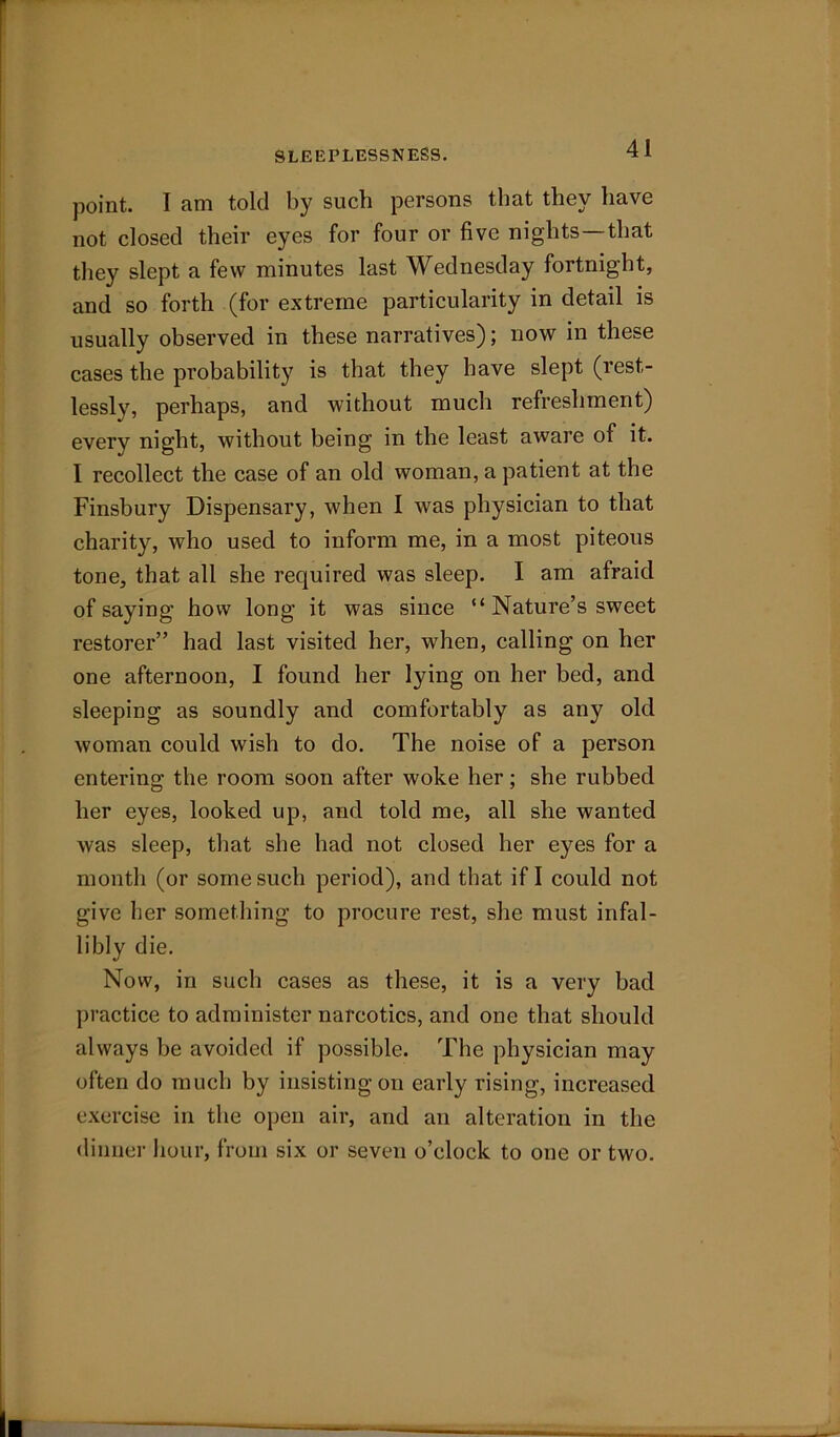 SLEEPLESSNESS. point. I am told by such persons that they have not closed their eyes for four or five nights—that they slept a few minutes last Wednesday fortnight, and so forth (for extreme particularity in detail is usually observed in these narratives); now in these cases the probability is that they have slept (rest- lessly, perhaps, and without much refreshment) every night, without being in the least aware of it. I recollect the case of an old woman, a patient at the Finsbury Dispensary, when I was physician to that charity, who used to inform me, in a most piteous tone, that all she required was sleep. I am afraid of saying how long it was since “ Nature’s sweet restorer” had last visited her, when, calling on her one afternoon, I found her lying on her bed, and sleeping as soundly and comfortably as any old woman could wish to do. The noise of a person entering the room soon after woke her; she rubbed her eyes, looked up, and told me, all she wanted was sleep, that she had not closed her eyes for a month (or some such period), and that if I could not give her something to procure rest, she must infal- libly die. Now, in such cases as these, it is a very bad practice to administer narcotics, and one that should always be avoided if possible. The physician may often do much by insisting on early rising, increased exercise in the open air, and an alteration in the dinner hour, from six or seven o’clock to one or two.