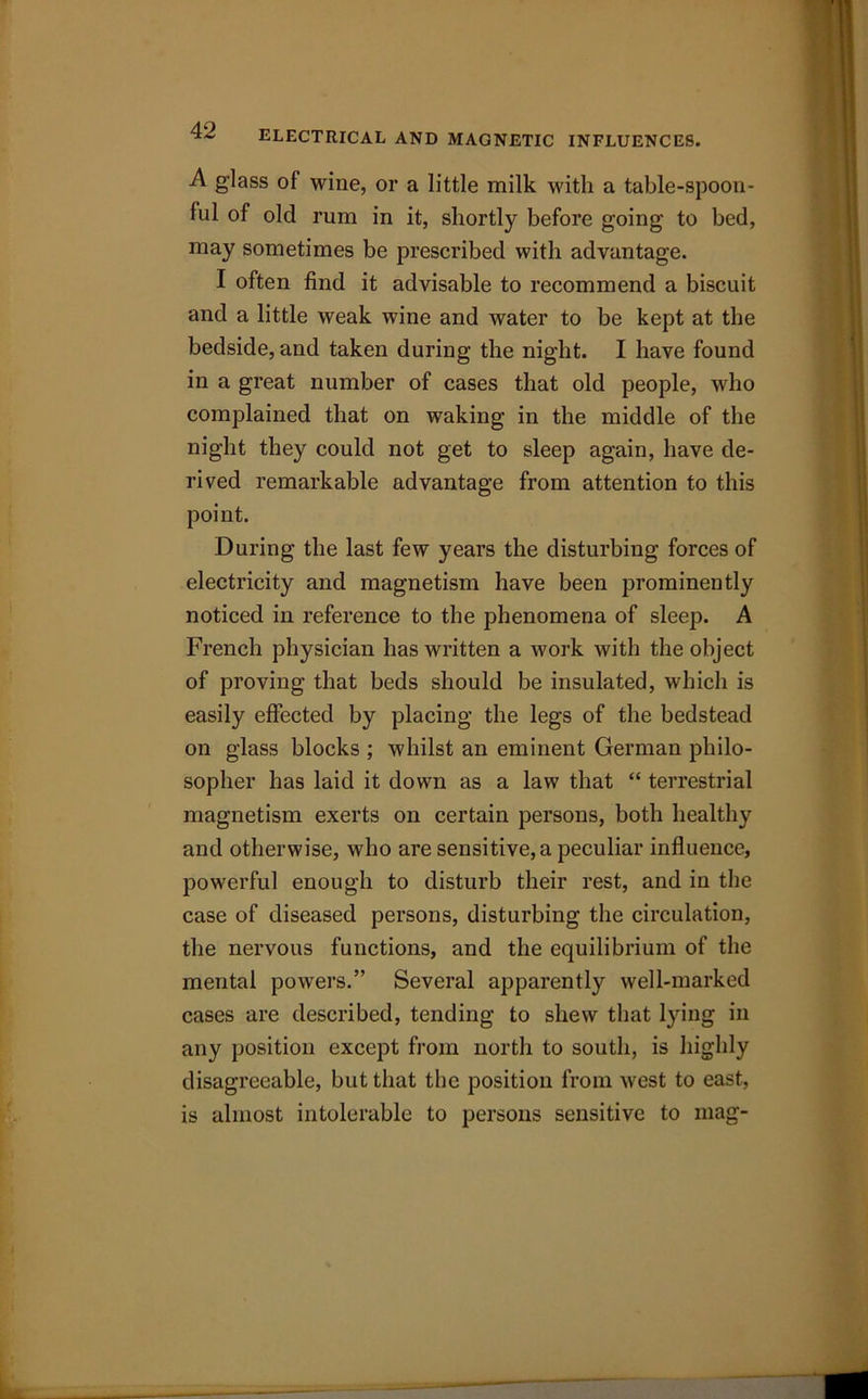 ELECTRICAL AND MAGNETIC INFLUENCES. A glass of wine, or a little milk with a table-spoon- ful of old rum in it, shortly before going to bed, may sometimes be prescribed with advantage. I often find it advisable to recommend a biscuit and a little weak wine and water to be kept at the bedside, and taken during the night. I have found in a great number of cases that old people, who complained that on waking in the middle of the night they could not get to sleep again, have de- rived remarkable advantage from attention to this point. During the last few years the disturbing forces of electricity and magnetism have been prominently noticed in reference to the phenomena of sleep. A French physician has written a work with the object of proving that beds should be insulated, which is easily effected by placing the legs of the bedstead on glass blocks ; whilst an eminent German philo- sopher has laid it down as a law that “ terrestrial magnetism exerts on certain persons, both healthy and otherwise, who are sensitive, a peculiar influence, powerful enough to disturb their rest, and in the case of diseased persons, disturbing the circulation, the nervous functions, and the equilibrium of the mental powers.” Several apparently well-marked cases are described, tending to shew that lying in any position except from north to south, is highly disagreeable, but that the position from west to east, is almost intolerable to persons sensitive to mag-