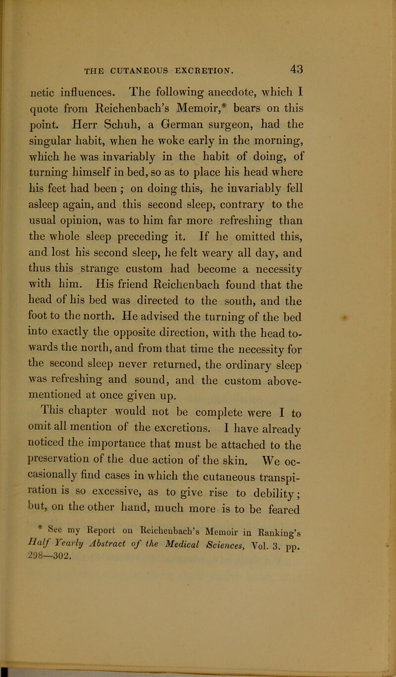 netic influences. The following anecdote, which I quote from Reichenbach’s Memoir,* bears on this point. Herr Schuh, a German surgeon, had the singular habit, when he woke early in the morning, which he was invariably in the habit of doing, of turning himself in bed, so as to place his head where his feet had been ; on doing this, he invariably fell asleep again, and this second sleep, contrary to the usual opinion, was to him far more refreshing than the whole sleep preceding it. If he omitted this, and lost his second sleep, he felt weary all day, and thus this strange custom had become a necessity with him. His friend Reichenbach found that the head of his bed was directed to the south, and the foot to the north. He advised the turning of the bed into exactly the opposite direction, with the head to- wards the north, and from that time the necessity for the second sleep never returned, the ordinary sleep was refreshing and sound, and the custom above- mentioned at once given up. ibis chapter would not be complete were I to omit all mention of the excretions. I have already noticed the importance that must be attached to the preservation of the due action of the skin. We oc- casionally find cases in which the cutaneous transpi- ration is so excessive, as to give rise to debility; but, on the other hand, much more is to be feared * See my Report on Rcichcubach’s Memoir in Rankiug’s Half Yearly Abstract of the Medical Sciences, Vol. 3. pp. 298—302.