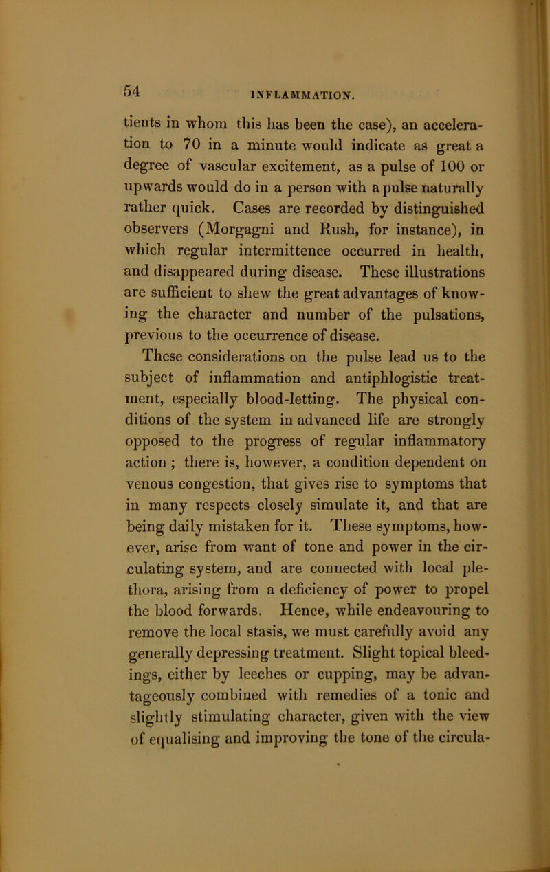 INFLAMMATION. tients in whom this has been the case), an accelera- tion to 70 in a minute would indicate as great a degree of vascular excitement, as a pulse of 100 or upwards would do in a person with a pulse naturally rather quick. Cases are recorded by distinguished observers (Morgagni and Rush, for instance), in which regular intermittence occurred in health, and disappeared during disease. These illustrations are sufficient to shew the great advantages of know- ing the character and number of the pulsations, previous to the occurrence of disease. These considerations on the pulse lead us to the subject of inflammation and antiphlogistic treat- ment, especially blood-letting. The physical con- ditions of the system in advanced life are strongly opposed to the progress of regular inflammatory action ; there is, however, a condition dependent on venous congestion, that gives rise to symptoms that in many respects closely simulate it, and that are being daily mistaken for it. These symptoms, how- ever, arise from want of tone and power in the cir- culating system, and are connected with local ple- thora, arising from a deficiency of power to propel the blood forwards. Hence, while endeavouring to remove the local stasis, we must carefully avoid any generally depressing treatment. Slight topical bleed- ings, either by leeches or cupping, may be advan- tageously combined with remedies of a tonic and slightly stimulating character, given with the view of equalising and improving the tone of the circula-