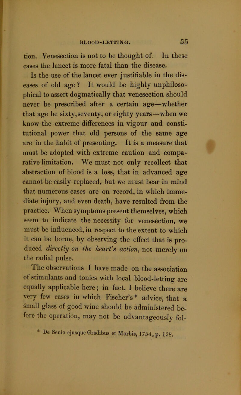 tion. Venesection is not to be thought of. In these cases the lancet is more fatal than the disease. Is the use of the lancet ever justifiable in the dis- eases of old age ? It would be highly unphiloso- phical to assert dogmatically that venesection should never be prescribed after a certain age—whether that age be sixty,seventy, or eighty years—when we know the extreme differences in vigour and consti- tutional power that old persons of the same age are in the habit of presenting. It is a measure that must be adopted with extreme caution and compa- rative limitation. We must not only recollect that abstraction of blood is a loss, that in advanced age cannot be easily replaced, but we must bear in mind that numerous cases are on record, in which imme- diate injury, and even death, have resulted from the practice. When symptoms present themselves, which seem to indicate the necessity for venesection, we must be influenced, in respect to the extent to which it can be borne, by observing the effect that is pro- duced directly on the heart’s action, not merely on the radial pulse. The observations I have made on the association of stimulants and tonics with local blood-letting are equally applicable here; in fact, I believe there are very few cases in which Fischer’s* advice, that a small glass of good wine should be administered be- fore the operation, may not be advantageously fol- * De Senio ejusque Gradibus et Morbis, 1754, p. 128.