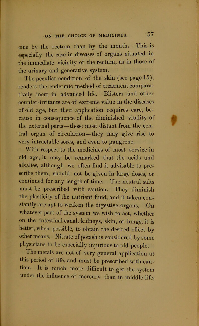 cine by the rectum than by the mouth. This is especially the case in diseases of organs situated in the immediate vicinity of the rectum, as in those ol the urinary and generative system. The peculiar condition of the skin (see page 15), renders the endermic method of treatment compara- tively inert in advanced life. Blisters and other counter-irritants are of extreme value in the diseases of old age, but their application requires care, be- cause in consequence of the diminished vitality of the external parts—those most distant from the cen- tral organ of circulation—they may give rise to very intractable sores, and even to gangrene. With respect to the medicines of most service in old age, it may be remarked that the acids and alkalies, although we often find it advisable to pre- scribe them, should not be given in large doses, or continued for any length of time. The neutral salts must be prescribed with caution. They diminish the plasticity of the nutrient fluid, and if taken con- stantly are apt to weaken the digestive organs. On whatever part of the system we wish to act, whether on the intestinal canal, kidneys, skin, or lungs, it is better, when possible, to obtain the desired effect by other means. Nitrate ol potash is considered by some physicians to be especially injurious to old people. The metals are not of very general application at this period of life, and must be prescribed with cau- tion. It is much more difficult to get the system under the influence of mercury than in middle life,