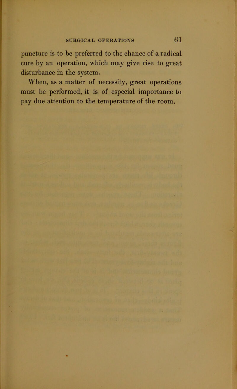puncture is to be preferred to the chance of a radical cure by an operation, which may give rise to great disturbance in the system. When, as a matter of necessity, great operations must be performed, it is of especial importance to pay due attention to the temperature of the room.