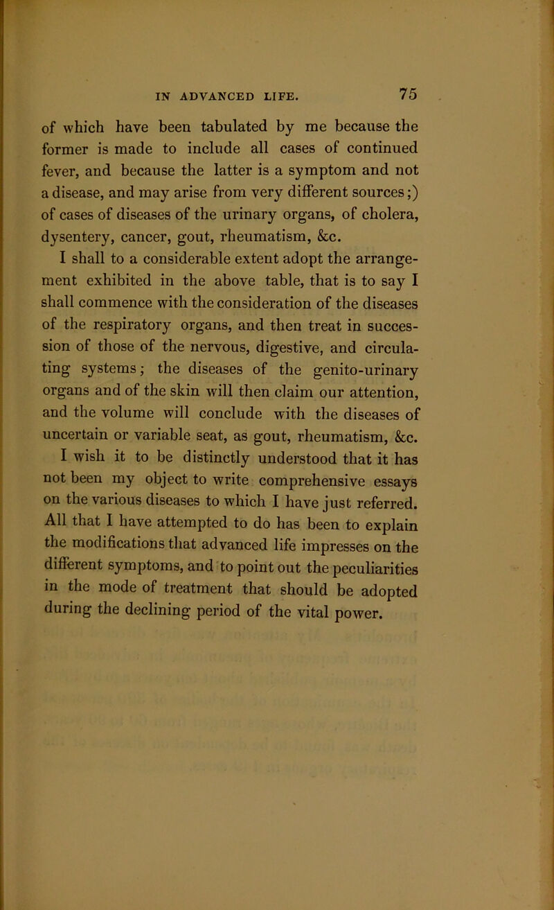 of which have been tabulated by me because the former is made to include all cases of continued fever, and because the latter is a symptom and not a disease, and may arise from very different sources;) of cases of diseases of the urinary organs, of cholera, dysentery, cancer, gout, rheumatism, &c. I shall to a considerable extent adopt the arrange- ment exhibited in the above table, that is to say I shall commence with the consideration of the diseases of the respiratory organs, and then treat in succes- sion of those of the nervous, digestive, and circula- ting systems; the diseases of the genito-urinary organs and of the skin will then claim our attention, and the volume will conclude with the diseases of uncertain or variable seat, as gout, rheumatism, &c. I wish it to be distinctly understood that it has not been my object to write comprehensive essays on the various diseases to which I have just referred. All that I have attempted to do has been to explain the modifications that advanced life impresses on the different symptoms, and to point out the peculiarities in the mode of treatment that should be adopted during the declining period of the vital power.